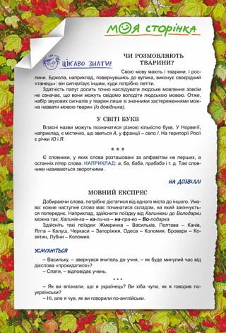 148
ЧИ РОЗМОВЛЯЮТЬ
ТВАРИНИ?
Свою мову мають і тварини, і рос­
лини. Бджола, наприклад, повернувшись до вулика, виконує своєрідний
«танець»: він сигналізує іншим, куди потрібно летіти.
Здатність папуг досить точно наслідувати людське мовлення зовсім
не означає, що вони можуть свідомо володіти людською мовою. Отже,
набір звукових сигналів у тварин лише зі значними застереженнями мож­
на назвати мовою тварин (Із довідника).
У СВІТІ БУКВ
Власні назви можуть позначатися різною кількістю букв. У Норвегії,
наприклад, є містечко, що зветься А, у франції – село І. На території Росії
є річки Ю і Я.
* * *
Є словники, у яких слова розташовані за алфавітом не перших, а
останніх літер слова. НАПРИКЛАД: а, ба, баба, прабаба і т. д. Такі слов­
ники називаються зворотними.
НА ДОЗВІЛЛІ
МОВНИЙ ЕКСПРЕС
Добираючи слова, потрібно дістатися від одного міста до іншого. Умо­
ва: кожне наступне слово має починатися складом, на який закінчуєть­
ся попереднє. Наприклад, здійснити поїздку від Калинівки до Володарки
можна так: Калинів-ка – ка-ли-на – на-пра-во – Во-лодарка.
Здійсніть такі поїздки: Жмеринка  – Васильків, Полтава  – Канів,
Ялта – Калуш, Черкаси – Запоріжжя, Одеса – Коломия, Бровари – Ко­
зятин, Лубни – Коломия.
УСМІХНІТЬСЯ
– Васильку, – звернувся вчитель до учня, – як буде минулий час від
дієслова «прокидатися»?
– Спати, – відповідає учень.
* * *
– Як ви впізнали, що я українець? Ви хіба чули, як я говорив по-
українськи?
– Ні, але я чув, як ви говорили по-англійськи.
 