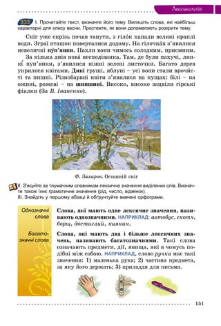 151
Лексикологiя
333 І. Прочитайте текст, визначте його тему. Випишіть слова, які найбільш
характерні для опису весни. Простежте, як вони допомагають розкрити тему.
Сніг уже скрізь почав танути, з гілок капали великі краплі
води. Зграї пташок поверталися додому. На гілочках з’явилися
невеличкі пóп’янки. Пахли вони чимось солодким, приємним.
За кілька днів нова несподіванка. Там, де були пахучі, лип-
к пуп’янки, з’явилися ніжні зелені листочки. Багато дерев
укрилося квітами. Дикі груші, яблуні – усі вони стали врочис-
ті та пишні. Різнобарвні квіти з’явилися на кущах: білі – на
ожині, рожеві – на шипшині. Високо, високо зацвіли гірські
фіалки (За В. Іваненкî).
Ô. Захаров. Останній сніг
ІІ. З’ясуйте за тлумачним словником лексичне значення виділених слів. Визнач­
те також їхнє граматичне значення (рід, число, відмінок).
ІІІ. Знайдіть у першому абзаці й обґрунтуйте вивчені орфограми.
Однозначні
слова
Слова, які мають одне лексичне значення, нази-
вають однозначними. НАПРИКЛАД: автобус, скотч,
борщ, достиглий, киянин.
Багато-
значні слова
Слова, які мають два і більше лексичних зна-
чень, називають багатозначними. Такі слова
означають предмети, дії, явища, які в чомусь по-
дібні між собою. НАПРИКЛАД, слово ручка має такі
значення: 1) маленька рука; 2) частина предмета,
за яку його держать; 3) приладдя для письма.
333
Однозначні
слова
Багато-
значні слова
 