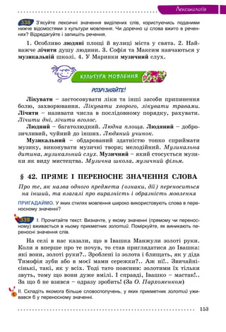 153
Лексикологiя
338 З’ясуйте лексичні значення виділених слів, користуючись поданими
нижче відомостями з культури мовлення. Чи доречно ці слова вжито в речен­
нях? Відредагуйте і запишіть речення.
1. Особливо людяні площі й вулиці міста у свята. 2. Най-
важче лічити душу людини. 3. Софія та Максим навчаються у
музикальній школі. 4. У Маринки музичний слух.
РОЗРІЗНЯЙТЕ!
Лікувати – застосовувати ліки та інші засоби припинення
болю, захворювання. Лікувати хворого, лікувати травами.
Лічити – називати числа в послідовному порядку, рахувати.
Лічити дні, лічити вголос.
Людний – багатолюдний. Людна площа. Людяний – добро-
зичливий, чуйний до інших. Людяний учинок.
Музикальний – обдарований здатністю тонко сприймати
музику, виконувати музичні твори; мелодійний. Музикальна
дитина, музикальний слух. Музичний – який стосується музи-
ки як виду мистецтва. Музична школа, музичний фільм.
§ 42. ПРЯМЕ І ПЕРЕНОСНЕ ЗНАЧЕННЯ СЛОВА
Про те, як назва одного предмета (ознаки, дії) переноситься
на інший, та взагалі про виразність і образність мовлення
ПРИГАДАЙМО. У яких стилях мовлення широко використовують слова в пере­
носному значенні?
І. Прочитайте текст. Визначте, у якому значенні (прямому чи перенос­
ному) вживається в ньому прикметник золотий. Поміркуйте, як виникають пе­
реносні значення слів.
На селі в нас казали, що в Івашка Манжули золоті руки.
Коли я вперше про те почув, то став приглядатися до Івашка:
які вони, золоті руки?.. Зроблені із золота і блищать, як у діда
Тимофія зуби або в моєї мами сережки?.. Аж ні!.. Звичайні-
сінькі, такі, як у всіх. Тоді тато пояснив: золотими їх тільки
звуть, тому що вони дуже вмілі. І справді, Івашко – мастак!..
За що б не взявся – одразу зробить! (За О. Пархоменком)
ІІ. Складіть якомога більше словосполучень, у яких прикметник золотий ужи­
вався б у переносному значенні.
338
339
 