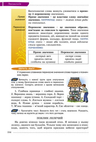 154
Лексикологiя
Пряме
значення
Багатозначні слова можуть уживатися в прямо-
му й переносному значеннях.
Пряме значення – це властиве слову звичайне
значення. НАПРИКЛАД: сокіл – хижий птах роди­
ни соколиних.
Переносне
значення
Переносне значення – це значення образне,
пов’язане за смислом із прямим. Таке значення
виникло внаслідок перенесення назви одного
предмета (ознаки, дії, явища) на інший на основі
схожості форми, кольору, функції тощо. НАПРИ-
КЛАД: сокіл – юнак або чоловік, який відзнача­
ється красою, сміливістю.
ПОРІВНЯЙМО:
Пряме значення Переносне значення
гострий меч
промінь світла
схîдити на зупинці
гостре слово
промінь надії
сходить ранок
У тлумачних словниках переносне значення слова подано з познач­
кою перен.
340 Випишіть з кожної групи одне сполучення
слів, у якому багатозначне слово вжито в переносно­
му значенні. Складіть речення з одним виписаним
сполученням.
1. Глибока криниця – глибокі знання.
2. Вершина знань – вершина гори. 3. Зерно
пшениці – зерно істини. 4. Солодкий торт –
солодкі слова. 5. Ллється музика – ллється
вода. 6. Пливе думка – пливе корабель.
7. М’яка тканина – м’який характер. 8. Сяє обличчя – сяє сонце.
341 І. Прочитайте текст. Визначте його тип і стиль мовлення. Розкажіть,
чому лелека не відлетів до вирію і хто його доглядав.
ПОКЛИК ЛЕЛЕЧИЙ
На довгих ніжках ішов великий птах. Я впізнав у ньому
лелеку, званого ще бузьком. Тільки чому він записався в пішо-
ходи, замість того, щоб міряти крилами небесні простори?
Переносне
значення
340
341
 