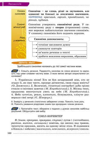160
Лексикологiя
Ознаки
синонімів
Синоніми – це слова, різні за звучанням, але
однакові чи близькі за лексичним значенням.
НАПРИКЛАД: красивий, гарний, привабливий, ча­
рівний, чудовий.
Синоні-
мічний ряд
Синоніми утворюють синонімічні ряди. У си-
нонімічному ряду є опорне (стрижневе) слово,
яке виражає найзагальніше значення синонімів.
У словнику синонімів його подають першим.
Роль
у мовленні
Синоніми допомагають:
точніше висловити думку
уникнути повторів
зв’язати речення в тексті
зробити мовлення виразним, образним
Здебільшого синоніми належать до тієї самої частини мови.
356 І. Спишіть речення. Підкресліть синоніми як члени речення та надпи­
шіть над цими словами частину мови. З якою метою автори скористалися си­
нонімами?
1. Українська пісня! Хто не був зачарований нею, хто не
згадує її, як своє чисте, прозоре дитинство, свою горду юність?
(О. Довженко). 2. Величезні, гігантські кострубаті дуби грізно
стояли в снігових заметах (М. Коцюбинський). 3. Місяць тихо,
крадькома викочується увесь на небо (М. Коцюбинський).
4. Небо гуготіло, ревло, клекотало, біснувалося, сліпуче роз-
верзало свої нетрі (Є. Шморгун).
ІІ. Знайдіть у реченнях стилістично забарвлені слова. Поясніть їхню роль.
ІІІ. Поясніть уживання розділових знаків при однорідних членах речення.
357 І. Прочитайте текст, обираючи з поданих у дужках синонімів найбільш
доцільний. Обґрунтуйте свій вибір.
СОКІЛ-БОРИВІТЕР
Я (йшов, крокував, прямував, ступав) лугом і (несподівано,
раптом, миттю, зненацька) помітив, що високо над травою,
тріпочучи крилами, висить на одному місці птах. Я подивився
в бінокль і побачив (маленького, невеликого, мізерного) сокола-
синонімів
Синоні-
мічний ряд
Роль
у мовленні
356
357
 