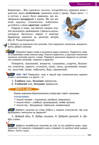 161
Лексикологiя
боривітра... Він (уважно, пильно, зосереджено) дивився вниз і
раптом, щось помітивши, каменем упав у траву. Одна мить – і
в кігтях у нього було мишеня, що не-
обережно визирнуло з нірки. Як же міг
птах здалеку (помітити, побачити,
угледіти) свою крихітну здобич?
Справа в тому, що багато хижих пта-
хів володіють дивовижно (проникливим,
гострим, далеким) зором. І помічає
боривітер мишеня за десятки метрів
(За В. Танасійчуком).
ІІ. Доберіть до виділених слів синоніми. Усно перекажіть прочитане, використо­
вуючи дібрані синоніми.
Згрупуйте подані слова в синонімічні ряди й запишіть. Підкресліть опор­
не (стрижневе) слово кожного ряду. Поясніть відмінність у відтінках лексичного
значення синонімів одного з рядів. Перевірте виконання завдання за допомо­
гою словника синонімів, поданого в додатках.
Говорити, запашний, нещастя, гущавина, уздріти, балака-
ти, гомоніти, зарості, угледіти, хащі, лихо, духмяний, нещас-
тя, пахучий, нетрі, побачити, біда, ароматний.
ЧОМУ ТАК? Поміркуйте, чому в першій парі словосполучень виділені
слова є синонімами, а в другій – ні.
1. Глибока яма, бездонне провалля.
2. Глибокий сон, бездонне провалля.
Кожне значення багатозначного слова має «свої» синоніми.
ПОРІВНЯЙМО:
ü тихий чоловік – слухняний, лагідний, мовчазний;
ü тихий голос – слабкий, приглушений, ледве чутний;
ü тихий хід – безшумний, повільний, неквапливий.
360 Доберіть синоніми до слова добрий у поданих сполученнях. Що слід
враховувати, виконуючи це завдання?
1. Добрий обід. 2. Добра людина. 3. Добрий урожай. 4. До-
бре слово.
Доберіть якнайбільше синонімів до слів: а) іти (роблячи кроки, пере­
суватися); б) говорити (передавати щось словами); в) швидкий (який швидко
біжить, летить тощо).
358
359
360
361
 