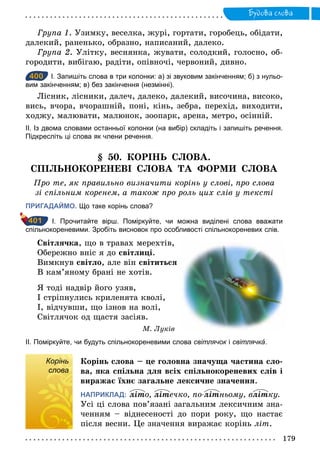 179
Будова слова
Група 1. Узимку, веселка, журі, гортати, горобець, обідати,
далекий, раненько, образно, написаний, далеко.
Група 2. Улітку, веснянка, жувати, солодкий, голосно, об-
городити, вибігаю, радіти, опівночі, червоний, дивно.
400 І. Запишіть слова в три колонки: а) зі звуковим закінченням; б) з нульо­
вим закінченням; в) без закінчення (незмінні).
Лісник, лісники, далеч, далеко, далекий, височина, високо,
вись, вчора, вчорашній, поні, кінь, зебра, перехід, виходити,
ходжу, малювати, малюнок, зоопарк, арена, метро, осінній.
ІІ. Із двома словами останньої колонки (на вибір) складіть і запишіть речення.
Підкресліть ці слова як члени речення.
§ 50. КОРІНЬ СЛОВА.
СПІЛЬНОКОРЕНЕВІ СЛОВА ТА ФОРМИ СЛОВА
Про те, як правильно визначити корінь у слові, про слова
зі спільним коренем, а також про роль цих слів у тексті
ПРИГАДАЙМО. Що таке корінь слова?
І. Прочитайте вірш. Поміркуйте, чи можна виділені слова вважати
спільнокореневими. Зробіть висновок про особливості спільнокореневих слів.
Світлячка, що в травах мерехтів,
Обережно вніс я до світлиці.
Вимкнув світло, але він світиться
В кам’яному брані не хотів.
Я тоді надвір його узяв,
І стріпнулись криленята кволі,
І, відчувши, що ізнов на волі,
Світлячок од щастя засіяв.
М. Луків
ІІ. Поміркуйте, чи будуть спільнокореневими слова світлячок і світлячка΄.
Корінь
слова
Корінь слова – це головна значуща частина сло-
ва, яка спільна для всіх спільнокореневих слів і
виражає їхнє загальне лексичне значення.
НАПРИКЛАД: літо, літечко, по­літньому, влітку.
Усі ці слова пов’язані загальним лексичним зна-
ченням – віднесеності до пори року, що настає
після весни. Це значення виражає корінь літ.
400
401
Корінь
слова
 