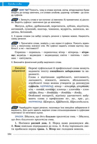 184
Будова слова
413 ЧОМУ ТАК? Поясніть, чому в словах молоко, квіти, вітру виділені букви
входять до складу закінчень, а в словах глибоко, щоранку, читати – до скла­
ду суфіксів.
414 І. Запишіть слова в три колонки: а) іменники; б) прикметники; в) дієсло­
ва. Виділіть суфікси і закінчення (де це можливо).
Матуся, дубок, дрібненький, перечитати, зубчик, відлітати,
активний, сушений, шахтар, човники, мудрість, записала, во-
дичка, бетонний.
ІІ. З одним словом (на вибір) складіть речення з прямою мовою. Накресліть
схему речення.
415 І. Прочитайте слова, знайдіть у них корені й суфікси. Поясніть відмін­
ність у лексичному значенні слів. Які суфікси надають словам відтінку згру­
білості, а які – пестливості?
Скрипка – скрипаль – скрипочка; вітер – вітерець – вітри-
ще; ведмідь – ведмедик – ведмедище; квіти – квітень – квіт-
ник – квітувати.
ІІ. Виконайте фонетичний розбір виділеного слова.
Емоційне
забарвлення
Окремі суфіксальні й префіксальні слова можуть
надавати тексту емоційного забарвлення та ви-
разності.
Слова з відтінками здрібнілості, пестливості,
ласкавості, ніжності, зневаги, збільшеності,
згрубілості тощо можна утворити за допомогою
суфіксів. НАПРИКЛАД: вітер – вітереöь, вітрþãàн;
кіт – котик, котище; хлопець – хлопченя – хлоп­
чисько, діти – дітоньки – діточки – дітки.
Особливої експресії, відтінку урочистості набу-
вають слова з префіксами по­, па­, пра­, уз­.
НАПРИКЛАД: ïàморозь, ïрàдавній, ïîрозходилися.
416 Перебудуйте подані речення, посиливши їхнє емоційне забарвлення й
виразність. Для цього замініть виділені слова спільнокореневими із суфіксами
позитивної чи негативної оцінки.
ЗРАЗОК. Здалося, що десь близько пролетіла сова. – Здалося,
що десь близенько пролетіла сова.
1. Посіявся рясний дощ. 2. Перед нами розкинувся ліс.
3. Вовк повільно підкрадався до села. 4. З-під торішнього лис-
тя пробилася перша трава. 5. Вітер виє голодним вовком.
413
414
415
Емоційне
забарвлення
416
 