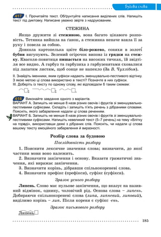 185
Будова слова
417 І. Прочитайте текст. Обґрунтуйте написання виділених слів. Напишіть
текст під диктовку. Написане уважно звірте з надрукованим.
СТЕЖИНА
Якщо дружити зі стежиною, вона багато цікавого розпо-
вість. Тетянка вийшла на ґанок, а стежинка неначе взяла її за
руку і повела за собою.
Довкола картопелька цвіте біло-рожево, соняхи в золот
бубни вигупують. Зелений огірочок виповз із грядки на стеж-
ку. Квасоля-повитиця пишається на високих тичках, їй звідті-
ля все видно. А гарбуз та гарбузиха з гарбузенятами сховалися
під лапатим листям, щоб сонце не напекло (За В. Чухлібом).
ІІ. Знайдіть іменники, яким суфікси надають зменшувально­пестливого відтінку.
З якою метою ці слова використано в тексті? Позначте в них суфікси.
ІІІ. Доберіть із тексту по одному слову, які відповідали б таким схемам:
; ; .
418 Виконайте завдання одного з варіантів.
ВАРІАНТ А. Запишіть не менше 8 назв різних овочів і фруктів зі зменшувально­
пестливими суфіксами. Складіть і запишіть п’ять речень з дібраними словами.
Поясніть, якого забарвлення надали ці слова реченням.
ВАРІАНТ Б. Запишіть не менше 8 назв різних овочів і фруктів зі зменшувально­
пестливими суфіксами. Напишіть невеликий текст (5–7 речень) на тему «Влітку
на городі», використавши деякі з дібраних слів. Поясніть, чи надали ці слова
вашому тексту емоційного забарвлення й виразності.
Розбір слова за будовою
Послідовність розбору
1. Пояснити лексичне значення слова; визначити, до якої
частини мови воно належить.
2. Визначити закінчення і основу. Вказати граматичні зна-
чення, які виражає закінчення.
3. Визначити корінь, дібравши спільнокореневі слова.
4. Визначити префікс (префікси), суфікс (суфікси).
Зразок усного розбору
Липень. Слово має нульове закінчення, що вказує на назив-
ний відмінок, однину, чоловічий рід. Основа слова – липень.
Добираючи спільнокореневі слова (липа, липневий, липовий),
виділимо корінь – лип. Після кореня є суфікс ­ень.
Зразок письмового розбору
Липень
417
418
пестливими суфіксами. Напишіть невеликий текст (5–7 речень) на тему «Влітку
 