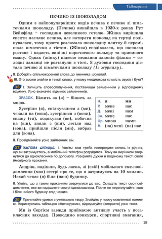 19
Ïовторення
ПЕЧИВО ІЗ ШОКОЛАДОМ
Одним з найпопулярніших видів печива є печиво зі шма-
точками шоколаду. (Печиво) винайшла в 1930-х роках Рут
Вейкфілд – господиня невеликого готелю. Жінка вирішила
спекти масляне печиво, але натирати шоколад на тертці полі-
нувалася, тому просто розламала шоколадну плитку й перемі-
шала шматочки з тістом. (Жінка) сподівалася, що шоколад
розтане і надасть випічці коричневого кольору та приємного
смаку. Однак (жінку) підвело незнання законів фізики – со-
лодкі ламанці не розтанули в тісті. З духовки господиня діс-
тала печиво зі шматочками шоколаду (Із журналу).
ІІ. Доберіть спільнокореневі слова до іменника шоколад.
ІІІ. Хто зможе знайти в тексті слово, у якому неоднакова кількість звуків і букв?
36 І. Запишіть словосполучення, поставивши займенники у відповідному
відмінку. Усно визначте відмінок займенників.
ЗРАЗОК. Біжить за (я) – біжить за
мною.
Зустріли (я), спілкувалися з (ми),
чекали на (вона), зустрілися з (вони),
скажу (ти), подякував (ви), побачив
на (він), зняли з (він), летіли над
(вона), прийшли після (ми), вибрав
для (вона).
ІІ. Провідміняйте усно займенник він.
37 ЖИТТЄВА СИТУАЦІЯ. І. Уявіть: вам треба попередити когось із рідних,
що ви затримуєтесь, а мобільний телефон розрядився. Тому ви вирішили звер­
нутися до однокласника по допомогу. Розкрийте дужки в поданому тексті свого
ймовірного прохання.
Андрію, надішли, будь ласка, зі (свій) мобільного смс-пові-
домлення (моя) сестрі про те, що я затримуюсь на 10 хвилин.
Нехай чекає (я) біля (наш) будинку.
ІІ. Уявіть, що з таким проханням звернулися до вас. Складіть текст смс­пові­
домлення, яке ви надішлете сестрі однокласника. Проте не переплутайте, кого
і біля чийого будинку слід чекати.
38 Прочитайте уривок з учнівського твору. Знайдіть у ньому мовленнєві помил­
ки. Користуючись таблицею «Антисуржик», відредагуйте (виправте) усно текст.
Ми із Сергієм завжди приймаємо активну участь у поза-
класних заходах. Проводимо конкурси, спортивні змагання,
36
Н. я ми
Р. мене нас
Д. мені нам
Зн. мене нас
Ор. мною нами
М. (на) мені (на) нас
37
38
 