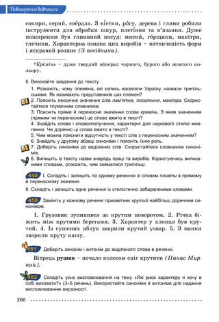 200
Ïовторення вив÷еного
сокири, серпи, свердла. З к стки, рогу, дерева і глини робили
інструменти для обробки шкур, плет ння та в’язання. Дуже
поширеним був глиняний посуд: миски, горщики, макітри,
глечики. Характерна ознака цих виробів – витонченість форм
і яскравий розпис (З посібника).
*Кремінь – дуже твердий мінерал чорного, бурого або жовтого ко-
льору.
ІІ. Виконайте завдання до тексту.
1. Розкажіть, чому племена, які колись населяли Україну, назвали трипіль­
ськими. Як називають представників цих племен?
2. Поясніть лексичне значення слів пам’ятка, поселення, макітра. Скорис­
тайтеся тлумачним словником.
3. Поясніть пряме й переносне значення слова кремінь. З яким значенням
(прямим чи переносним) це слово вжито в тексті?
4. Знайдіть слова і словосполучення, характерні для наукового стилю мов­
лення. Чи доречно ці слова вжито в тексті?
5. Чим можна пояснити відсутність у тексті слів з переносним значенням?
6. Знайдіть у другому абзаці синоніми і поясніть їхню роль.
7. Доберіть синоніми до виділених слів. Скористайтеся словником синоні­
мів.
8. Випишіть із тексту назви знарядь праці та виробів. Користуючись виписа­
ними словами, розкажіть, чим займалися трипільці.
449 І. Складіть і запишіть по одному реченню зі словом пливти в прямому
й переносному значенні.
ІІ. Складіть і запишіть одне речення із стилістично забарвленими словами.
450 Замініть у кожному реченні прикметник крутий найбільш доречним си­
нонімом.
1. Грузовик зупинився за крутим поворотом. 2. Річка бі-
жить між крутими берегами. 3. Характер у хлопця був кру-
тий. 4. Із сушених яблук зварили крутий узвар. 5. З манки
зварили круту кашу.
Доберіть синонім і антонім до виділеного слова в реченні.
Вітрець рушив – почало колесом сніг крутити (Панас Мир­
ний).
Складіть усно висловлювання на тему «Які риси характеру я хочу в
собі виховати?» (3–5 речень). Використайте синоніми й антоніми для надання
висловлюванню виразності.
449
450
451
452
 
