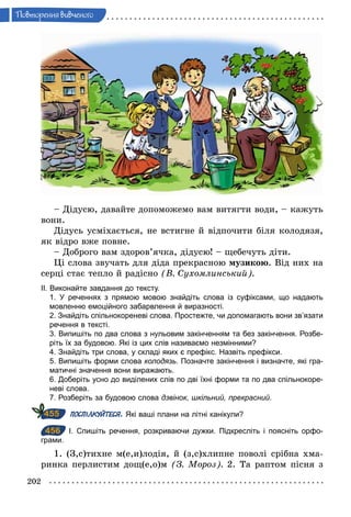 202
Ïовторення вив÷еного
– Дідусю, давайте допоможемо вам витягти води, – кажуть
вони.
Дідусь усміхається, не встигне й відпочити біля колодязя,
як відро вже повне.
– Доброго вам здоров’ячка, дідусю! – щебечуть діти.
Ці слова звучать для діда прекрасною музикою. Від них на
серці стає тепло й радісно (В. Сухомлинський).
ІІ. Виконайте завдання до тексту.
1. У реченнях з прямою мовою знайдіть слова із суфіксами, що надають
мовленню емоційного забарвлення й виразності.
2. Знайдіть спільнокореневі слова. Простежте, чи допомагають вони зв’язати
речення в тексті.
3. Випишіть по два слова з нульовим закінченням та без закінчення. Розбе­
ріть їх за будовою. Які із цих слів називаємо незмінними?
4. Знайдіть три слова, у складі яких є префікс. Назвіть префікси.
5. Випишіть форми слова колодязь. Позначте закінчення і визначте, які гра­
матичні значення вони виражають.
6. Доберіть усно до виділених слів по дві їхні форми та по два спільнокоре­
неві слова.
7. Розберіть за будовою слова дзвінок, шкільний, прекрасний.
ПОСПІЛКУЙТЕСЯ. Які ваші плани на літні канікули?
456 І. Спишіть речення, розкриваючи дужки. Підкресліть і поясніть орфо­
грами.
1. (З,с)тихне м(е,и)лодія, й (з,с)хлипне поволі срібна хма-
ринка перлистим дощ(е,о)м (З. Мороз). 2. Та раптом пісня з
455
456
 
