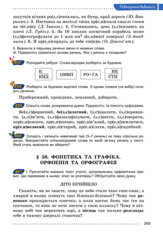 203
Ïовторення вив÷еного
закутків нічних ро(з,с)сипалась, як бісер, край дороги (Þ. Вав­
ринюк). 3. Настояна на матіолі тиша пр(е,и)спала смаглі глеки
на т(е,и)ну (Д. Іванов). 4. Стомившись, день (з,с)хиливсь на
плечі (Л. Гудзь). 5. За 10 хвилин космічний корабель може
(з,с)фотографувати до 1 млн км2 з(е,и)мної поверхні (З довід­
ника). 6. Я пр(е,и)горнусь до тебе тін(н)ю (О. Довгоп’ят).
ІІ. Визначте в першому реченні змінні й незмінні слова.
ІІІ. Підкресліть граматичні основи речень. Яке з речень є складним?
Розгадайте ребуси. Слова­відгадки розберіть за будовою.
К____
КИД
100ВП РО+ГА
НЕ____
СТИ
Розберіть за будовою виділені слова. З одним словом (на вибір) скла­
діть речення.
Прибережний, провідник, земляний, добирати.
459 Спишіть слова, розкриваючи дужки. Підкресліть та поясніть орфограми.
Бе(з,с)формений, бе(з,с)платний, (з,с)хвалити, (з,с)кривди-
ти, (з,зі)м’яти, (з,с)фальсифікувати, (з,с)нести, (з,с)творити,
пер(е,и)писати, пр(е,и)погано, пр(е,и)в’ялий, пр(е,и)землитися,
пр(е,и)великий, пр(е,и)старий, пр(е,и)слати, пр(е,и)садибний.
Складіть і запишіть невеликий твір (5–7 речень) на тему «Шкільна ро­
дина». Використайте спільнокореневі слова як засіб зв’язку речень у тексті.
Який стиль мовлення ви оберете?
§ 58. ФОНЕТИКА ТА ГРАФІКА.
ОРФОЕПІЯ ТА ОРФОГРАФІЯ
461 І. Прочитайте виразно текст уголос, дотримуючись орфоепічних пра­
вил. Що переважає в ньому: опис чи розповідь? Обґрунтуйте свою думку.
ЛІТО ПРИЙШЛО
Скажіть, ви не знаєте, чому це небо стало таке синє-синє, а
хмарки в ньому пливуть такі біленькі-біленькі? Чому так ра-
ненько прокидається сонечко, а коли настає йому час іти на
спочинок, то ніяк не хоче лягати у свою колиску? Чому в ніч-
ному небі так мерехтять зорі, а місяць так пильно розглядає
себе в тихому дзеркалі ставочка?
457
458
459
460
461
 
