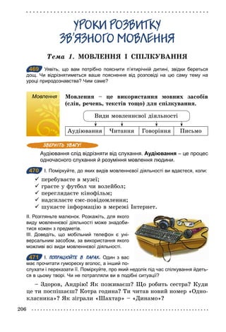 206
ÓÐОКИ ÐОЗÂИТКÓ
ЗÂ’ßЗÍОÃО МОÂËÅÍÍß
Òема 1. МОВЛЕННЯ І СПІЛКУВАННЯ
469 Уявіть, що вам потрібно пояснити п’ятирічній дитині, звідки береться
дощ. Чи відрізнятиметься ваше пояснення від розповіді на цю саму тему на
уроці природознавства? Чим саме?
Мовлення Мовлення – це використання мовних засобів
(слів, речень, текстів тощо) для спілкування.
Види мовленнєвої діяльності
Аудіювання Читання Говоріння Письмо
Аудіювання слід відрізняти від слухання. Аудіювання – це процес
одночасного слухання й розуміння мовлення людини.
470 І. Поміркуйте, до яких видів мовленнєвої діяльності ви вдаєтеся, коли:
ü перебуваєте в музеї;
ü граєте у футбол чи волейбол;
ü переглядаєте кінофільм;
ü надсилаєте смс-повідомлення;
ü шукаєте інформацію в мережі Інтернет.
ІІ. Розгляньте малюнок. Розкажіть, для якого
виду мовленнєвої діяльності може знадоби­
тися кожен з предметів.
ІІІ. Доведіть, що мобільний телефон є уні­
версальним засобом, за використання якого
можливі всі види мовленнєвої діяльності.
471 І. ПОПРАЦЮЙТЕ В ПАРАХ. Один з вас
має прочитати гумореску вголос, а інший по­
слухати і переказати її. Поміркуйте, про який недолік під час спілкування йдеть­
ся в цьому творі. Чи не потрапляли ви в подібні ситуації?
– Здоров, Андрію! Як поживаєш? Що робить сестра? Куди
це ти поспішаєш? Котра година? Ти читав новий номер «Одно-
класника»? Як зіграли «Шахтар» – «Динамо»?
469
Мовлення
470
471
 