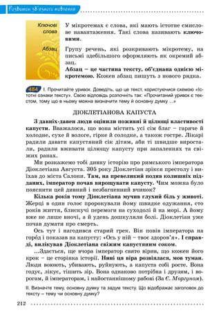212
Розвиток зв’язного мовлення
Ключові
слова
У мікротемах є слова, які мають істотне смисло-
ве навантаження. Такі слова називають ключо-
вими.
Абзац Групу речень, які розкривають мікротему, на
письмі здебільшого оформляють як окремий аб-
зац.
Абзац – це частина тексту, об’єднана однією мі-
кротемою. Кожен абзац пишуть з нового рядка.
484 І. Прочитайте уривок. Доведіть, що це текст, користуючися схемою «Іс­
тотні ознаки тексту». Свою відповідь розпочніть так: «Прочитаний уривок є тек­
стом, тому що в ньому можна визначити тему й основну думку ...»
ДІОКЛЕТІАНОВА КАПУСТА
З давніх-давен люди оцінили поживні й цілющі властивості
капусти. Вважалося, що вона містить усі сім благ – гаряче й
холодне, сухе й вологе, гірке й солодке, а також гостре. Лікарі
радили давати капустяний сік дітям, аби ті швидше вироста-
ли, радили вживати цілющу капусту при запаленнях та сві-
жих ранах.
Ми розкажемо тобі дивну історію про римського імператора
Діоклетіана Августа. 305 року Діоклетіан зрікся престолу і ви-
їхав до міста Салони. Там, на превеликий подив колишніх під-
даних, імператор почав вирощувати капусту. Чим можна було
пояснити цей дивний і незбагненний вчинок?
Кілька років тому Діоклетіана мучив глухий біль у животі.
Жерці в один голос пророкували йому швидке одужання, сто
років життя, блискучі перемоги на суходолі й на морі. А йому
вже не лише вночі, а й удень дошкуляли болі. Діоклетіан уже
почав думати про смерть.
Ось тут і нагодився старий грек. Він повів імператора на
город і показав на капусту: «Ось у ній – твоє здоров’я». І справ-
ді, вилікував Діоклетіана свіжим капустяним соком.
...Здається, ще вчора імператор свято вірив, що кожен його
крок – це сторінка історії. Нині ця віра розвіялася, мов туман.
Люди воюють, убивають, руйнують, а капуста собі росте. Вона
годує, лікує, тішить зір. Вона однаково потрібна і друзям, і во-
рогам, й імператорам, і найостаннішому рабові (За Є. Моргуном).
ІІ. Визначте тему, основну думку та задум тексту. Що відображає заголовок до
тексту – тему чи основну думку?
Ключові
слова
Абзац
484
 