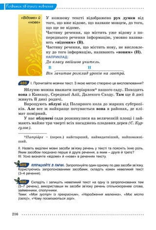 216
Розвиток зв’язного мовлення
«Відоме» й
«нове»
У кожному тексті відображено рух думки від
того, що вже відоме, що назване мовцем, до того,
що ще не відоме.
Частину речення, що містить уже відому з по-
переднього речення інформацію, умовно назива-
ють «відомим» (В).
Частину речення, що містить нову, не висловле-
ну до того інформацію, називають «новим» (Н).
НАПРИКЛАД:
До класу ввійшов учитель.
В Н
Він зачитав розклад уроків на завтра.
488 І. Прочитайте мовчки текст. З якою метою створено це висловлювання?
Яблуню можна вважати патріархом* нашого саду. Походить
вона з Кавказу, Середньої Азії, Далекого Сходу. Там ще й досі
живуть її дикі родичі.
Вирощують яблуні від Полярного кола до жарких субтропі-
ків. Але все ж найкраще почувається вона в районах, де клі-
мат помірний.
У нас яблуневі сади розкинулися на величезній площі і зай-
мають майже три чверті всіх насаджень плодових дерев (С. Кур­
гузов).
*Патріарх – (перен.) найстарший, найвидатніший, найповажні-
ший.
ІІ. Назвіть виділені мовні засоби зв’язку речень у тексті та поясніть їхню роль.
Яким засобом поєднано перше й друге речення, а яким – друге й третє?
ІІІ. Усно визначте «відоме» й «нове» в реченнях тексту.
ПОПРАЦЮЙТЕ В ПАРАХ. Запропонуйте один одному по два засоби зв’язку.
Користуючись запропонованими засобами, складіть кожен невеликий текст
(3–4 речення).
Складіть і запишіть невеликий текст на одну із запропонованих тем
(5–7 речень), використавши як засоби зв’язку речень спільнокореневі слова,
займенники, сполучники.
Теми: «Моя зустріч із прекрасним», «Народження малюнка», «Моє місто
(село)», «Чому посміхаються зорі».
«Відоме» й
«нове»
488
489
490
 