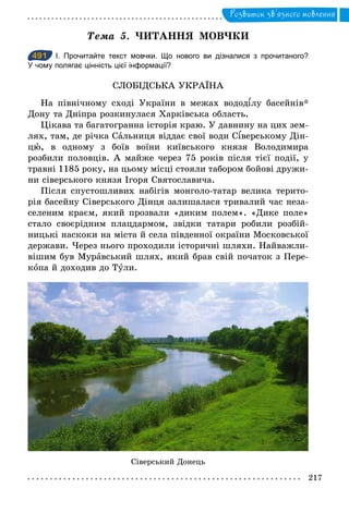 217
Розвиток зв’язного мовлення
Òема	 5. ЧИТАННЯ МОВЧКИ
491 І. Прочитайте текст мовчки. Що нового ви дізналися з прочитаного?
У чому полягає цінність цієї інформації?
СЛОБІДСЬКА УКРАЇНА
На північному сході України в межах водод лу басейнів*
Дону та Дніпра розкинулася Харківська область.
Цікава та багатогранна історія краю. У давнину на цих зем-
лях, там, де річка Сальниця віддає свої води С верському Дін-
цþ, в одному з боїв воїни київського князя Володимира
розбили половців. А майже через 75 років після тієї події, у
травні 1185 року, на цьому місці стояли табором бойові дружи-
ни сіверського князя Ігоря Святославича.
Після спустошливих набігів монголо-татар велика терито-
рія басейну Сіверського Дінця залишалася тривалий час неза-
селеним краєм, який прозвали «диким полем». «Дике поле»
стало своєрідним плацдармом, звідки татари робили розбій-
ницькі наскоки на міста й села південної окраїни Московської
держави. Через нього проходили історичні шляхи. Найважли-
вішим був Муравський шлях, який брав свій початок з Пере-
копа й доходив до Тули.
491
Сіверський Донець
 
