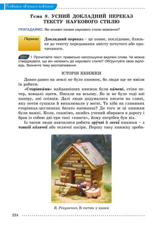 224
Розвиток зв’язного мовлення
Òема 8. УСНИЙ ДОКЛАДНИЙ ПЕРЕКАЗ
ТЕКСТУ НАУКОВОГО СТИЛЮ
ПРИГАДАЙМО. Які основні ознаки наукового стилю мовлення?
Переказ Докладний переказ – це повне, послідовне, близь-
ке до тексту передавання змісту почутого або про-
читаного.
501 І. Прочитайте текст, правильно наголошуючи виділені слова. Чи можна
стверджувати, що він належить до наукового стилю? Обґрунтуйте свою відпо­
відь. Визначте тему висловлювання.
ІСТОРІЯ КНИЖКИ
Давно-давно на землі не було книжок, бо люди ще не вміли
їх робити.
«Сторінками» найдавніших книжок були камені, стіни пе-
чер, вояцькі щити. Писали на всьому. Бо ж не було тоді ані
паперу, ані олівців. Далі люди додумалися писати на глині,
яку потім сушили й випалювали у вогні. Та хіба на глиняних
сторінках-цеглинках багато напишеш? До того ж ці книжки
були важкі. Коли, скажімо, якийсь учений збирався в дорогу і
брав із собою дві-три такі «книги», йому потрібен був віз.
Із часом люди навчилися робити зрóчні й легк книжки – з
тонкîї кîзячої або телячої шкіри. Першу таку книжку зроби-
501
В. Рекуненко. В гостях у казки
 