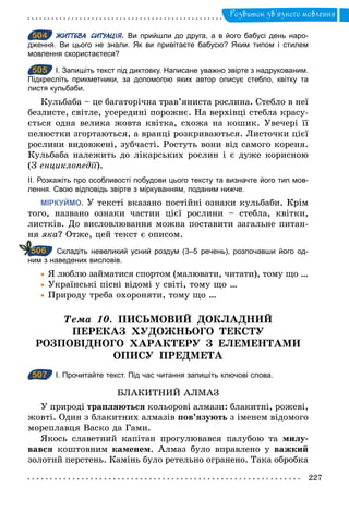 227
Розвиток зв’язного мовлення
504 ЖИТТЄВА СИТУАЦІЯ. Ви прийшли до друга, а в його бабусі день наро­
дження. Ви цього не знали. Як ви привітаєте бабусю? Яким типом і стилем
мовлення скористаєтеся?
505 І. Запишіть текст під диктовку. Написане уважно звірте з надрукованим.
Підкресліть прикметники, за допомогою яких автор описує стебло, квітку та
листя кульбаби.
Кульбаба – це багаторічна трав’яниста рослина. Стебло в неї
безлисте, світле, усередині порожнє. На верхівці стебла красу-
ється одна велика жовта квітка, схожа на кошик. Увечері її
пелюстки згортаються, а вранці розкриваються. Листочки цієї
рослини видовжені, зубчасті. Ростуть вони від самого кореня.
Кульбаба належить до лікарських рослин і є дуже корисною
(З енциклопедії).
ІІ. Розкажіть про особливості побудови цього тексту та визначте його тип мов­
лення. Свою відповідь звірте з міркуванням, поданим нижче.
МІРКУЙМО. У тексті вказано постійні ознаки кульбаби. Крім
того, названо ознаки частин цієї рослини – стебла, квітки,
листків. До висловлювання можна поставити загальне питан-
ня яка? Отже, цей текст є описом.
Складіть невеликий усний роздум (3–5 речень), розпочавши його од­
ним з наведених висловів.
	• Я люблю займатися спортом (малювати, читати), тому що …
	• Українські пісні відомі у світі, тому що …
	• Природу треба охороняти, тому що …
Òема 10. ПИСЬМОВИЙ ДОКЛАДНИЙ
ПЕРЕКАЗ ХУДОЖНЬОГО ТЕКСТУ
РОЗПОВІДНОГО ХАРАКТЕРУ З ЕЛЕМЕНТАМИ
ОПИСУ ПРЕДМЕТА
507 І. Прочитайте текст. Під час читання запишіть ключові слова.
БЛАКИТНИЙ АЛМАЗ
У природi трапляються кольоровi алмази: блакитнi, рожевi,
жовтi. Один з блакитних алмазiв пов’язують з iменем вiдомого
мореплавця Васко да Гами.
Якось славетний капітан прогулювався палубою та милу-
вався коштовним каменем. Алмаз було вправлено у важкий
золотий перстень. Камiнь було ретельно огранено. Така обробка
504
505
506
507
 