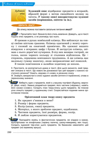 230
Розвиток зв’язного мовлення
Художній
опис
Художній опис відображає предмети в яскравій,
образній формі з метою емоційного впливу на
читача. У такому описі використовуємо художні
засоби (порівняння, епітети та ін.).
До опису можна поставити загальне питання який?
509 І. Прочитайте текст. Визначте його стиль мовлення. Доведіть, що в тексті
подано опис предмета, а не розповідь про нього.
Я тримаю в руках новенький олівець. Він виблискує на сон-
ці своїми шістьма гранями. Олівець одягнений у жовту сороч-
ку і схожий на сонячний промінчик. На одежині вишито
візерунок з яскравих цифр і букви. Я застругую олівець, зні-
маю з нього дерев’яні кучерики. З-під них визирає гострий, як
голка, носик чорного кольору зі сталевим відблиском. Це –
стержень, серцевина невтомного трудівника. А ще олівець має
маленьку гумову шапочку, якою виправлятиме мої помилки.
З таким помічником я залюбки ходитиму до школи.
ІІ. Простежте, як розгортається думка в тексті. Для цього визначте, який пред­
мет описано в тексті. Що нового ми дізнаємося про цей предмет з кожного на­
ступного речення? Укажіть «відоме» й «нове» в реченнях опису.
ІІІ. Знайдіть використані в описі художні засоби (епітети й порівняння), слова в
переносному значенні.
Виберіть один з предметів, який є у вашому портфелі (будинку, кварти­
рі, дворі, класі). Уважно роздивіться предмет, його частини («відоме»), назвіть
його ознаки («нове»). Складіть план твору­опису цього предмета. За планом
усно опишіть предмет у художньому стилі. Скористайтеся поданим нижче орі­
єнтовним планом.
Орієнтовний план твору-опису предмета
1. Як предмет з’явився в мене?
2. Розмір і форма предмета.
3. Колір (запах, смак) предмета.
4. Матеріал, з якого зроблено предмет, оздоблення.
5. Частини предмета, їхні розміри, форма, колір.
6. Я люблю користуватися предметом.
Пригадайте якийсь із фантастичних предметів, які згадано в казках,
мультфільмах чи кінофільмах (чарівну паличку, шапку­невидимку, меч тощо).
Складіть художній твір­опис цього предмета. За бажанням намалюйте цей
предмет (на окремому аркуші).
Художній
опис
509
510
511
 