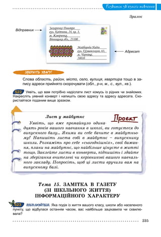 235
Розвиток зв’язного мовлення
Зразок
Відправник
Адресат
Захаренко Дмитро
вул. Квітнева, 24, кв. 3,
м. Жмеринка,
Вінницька обл., 23100
Майборода Надія
вул. Грушевського, 63,
м. Чернівці,
58010
Слова область, район, місто, село, вулиця, квартира тощо в за­
пису адреси прийнято скорочувати (обл., р-н, м., с., вул., кв.).
522 Уявіть, що вам потрібно надіслати лист комусь із рідних чи знайомих.
Накресліть уявний конверт і напишіть свою адресу та адресу адресата. Ско­
ристайтеся поданим вище зразком.
Ëист	у	майбутнє
Уявіть, що вже промайнуло одина­
дцять років вашого навчання в школі, ви готуєтеся до
випускного балу... Якими ви себе бачите в майбутньо­
му? Напишіть листа собі в майбутнє – випускнику
школи. Розкажіть про себе «сьогоднішніх», свої бажан­
ня, плани на майбутнє, що найбільше цінуєте в житті
тощо. Заклейте листи в конверти, підпишіть і здайте
на зберігання вчителеві чи керівникові вашого навчаль­
ного закладу. Попросіть, щоб ці листи вручили вам на
випускному балі.
Òема 15. ЗАМІТКА В ГАЗЕТУ
(ЗІ ШКІЛЬНОГО ЖИТТЯ)
ІНФОРМАЦІЙНОГО ХАРАКТЕРУ
ПОСПІЛКУЙТЕСЯ. Яка подія із життя вашого класу, школи або населеного
пункту, що відбулася останнім часом, вас найбільше зацікавила чи схвилю­
вала?
522
523
 