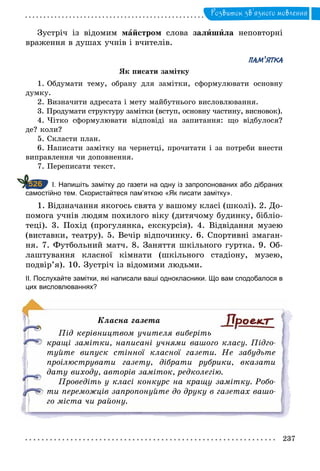 237
Розвиток зв’язного мовлення
Зустріч із відомим майстром слова залишила неповторні
враження в душах учнів і вчителів.
ПАМ ЯТКА
Як писати замітку
1. Обдумати тему, обрану для замітки, сформулювати основну
думку.
2. Визначити адресата і мету майбутнього висловлювання.
3. Продумати структуру замітки (вступ, основну частину, висновок).
4. Чітко сформулювати відповіді на запитання: що відбулося?
де? коли?
5. Скласти план.
6. Написати замітку на чернетці, прочитати і за потреби внести
виправлення чи доповнення.
7. Переписати текст.
		І. Напишіть замітку до газети на одну із запропонованих або дібраних
самостійно тем. Скористайтеся пам’яткою «Як писати замітку».
1. Відзначання якогось свята у вашому класі (школі). 2. До-
помога учнів людям похилого віку (дитячому будинку, бібліо-
теці). 3. Похід (прогулянка, екскурсія). 4. Відвідання музею
(виставки, театру). 5. Вечір відпочинку. 6. Спортивні змаган-
ня. 7. Футбольний матч. 8. Заняття шкільного гуртка. 9. Об-
лаштування класної кімнати (шкільного стадіону, музею,
подвір’я). 10. Зустріч із відомими людьми.
ІІ. Послухайте замітки, які написали ваші однокласники. Що вам сподобалося в
цих висловлюваннях?
Класна газета
Під керівництвом учителя виберіть
кращі замітки, написані учнями вашого класу. Підго­
туйте випуск стінної класної газети. Не забудьте
проілюструвати газету, дібрати рубрики, вказати
дату виходу, авторів заміток, редколегію.
Проведіть у класі конкурс на кращу замітку. Робо­
ти переможців запропонуйте до друку в газетах вашо­
го міста чи району.
526
 