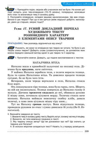 239
Розвиток зв’язного мовлення
І. Пригадайте подію, свідком або учасником якої ви були. На основі цієї
події складіть усно твір­оповідання (10–15 речень), попередньо записавши
його план та визначивши тему й основну думку.
ІІ. Послухайте оповідання, складені вашими однокласниками. Що вам сподо­
балося в цих творах? Про що в них ідеться (вияв людської доброти, милосер­
дя, уваги до старших, хворих тощо)?
Òема 17. УСНИЙ ДОКЛАДНИЙ ПЕРЕКАЗ
ХУДОЖНЬОГО ТЕКСТУ
РОЗПОВІДНОГО ХАРАКТЕРУ
З ЕЛЕМЕНТАМИ ОПИСУ ТВАРИНИ
ПРИГАДАЙМО. Чим розповідь відрізняється від опису?
530 Розкажіть, які казки чи оповідання про тварин ви читали. Чи були в цих
творах описи тварин? Доберіть слова (словосполучення), за допомогою яких
можна передати зовнішній вигляд однієї із цих тварин та її характер.
531 І. Прочитайте мовчки. Доведіть, що подане висловлювання є текстом.
НАТАЛЧИНА ВТІХА
Наталка жила в кривобокiй халупчинi на околицi села. Ді-
вчина була вродлива, наче квiточка.
У наймах Наталка заробила теля, з теляти виросла телиця.
Була то єдина Наталчина втiха. Та довелося продати телицю
сусiдовi, бо не було чого їсти.
Вечорами, коли череда верталася в село, Наталка стояла
бiля ворiт.
Ось показувалася сiра телиця, вона була гарна, сита. Шерсть
на нiй аж вилискувала. Телиця повертала до Наталки голову й
мукала. Дівчина прожогом кидалася до неї, обвивала руками
її мiцну шию, починала цiлувати морду. Теличка стояла наче
вкопана. Наталка виймала невеличку скибку хлiба, давала
теличцi, а сама знов цiлувала мiцну сiру шию...
Тут на Наталку гримав пастух. Вона вiдпускала телицю,
проводила рукавом по очах i сумно дивилася їй услiд (За О. Ко­
ниським).
ІІ. Виконайте завдання до тексту.
1. Визначте тему й основну думку тексту. Виділіть вступ, основну частину й кінцівку.
2. Визначте, які типи мовлення поєднано в тексті.
3. Яку тварину описує автор? Що ми дізнаємося про неї? Що значить ця
тварина для Наталки?
4. Зі скількох мікротем складається текст? Назвіть їх у порядку розміщення.
529
530
531
 
