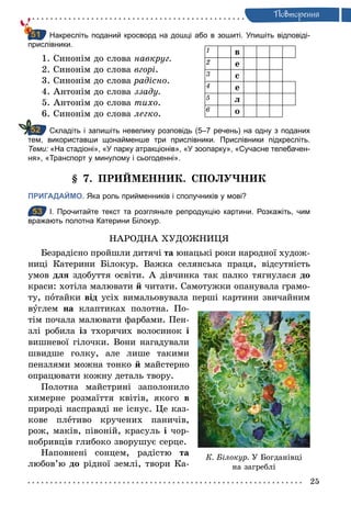 25
Ïовторення
Накресліть поданий кросворд на дошці або в зошиті. Упишіть відповіді­
прислівники.
1. Синонім до слова навкруг.
2. Синонім до слова вгорі.
3. Синонім до слова радісно.
4. Антонім до слова ззаду.
5. Антонім до слова тихо.
6. Синонім до слова легко.
Складіть і запишіть невелику розповідь (5–7 речень) на одну з поданих
тем, використавши щонайменше три прислівники. Прислівники підкресліть.
Теми: «На стадіоні», «У парку атракціонів», «У зоопарку», «Сучасне телебачен­
ня», «Транспорт у минулому і сьогоденні».
§ 7. ПРИЙМЕННИК. СПОЛУЧНИК
ПРИГАДАЙМО. Яка роль прийменників і сполучників у мові?
53 І. Прочитайте текст та розгляньте репродукцію картини. Розкажіть, чим
вражають полотна Катерини Білокур.
НАРОДНА ХУДОЖНИЦЯ
Безрадісно пройшли дитячі та юнацькі роки народної худож-
ниці Катерини Білокур. Важка селянська праця, відсутність
умов для здобуття освіти. А дівчинка так палко тягнулася до
краси: хотіла малювати й читати. Самотужки опанувала грамо-
ту, потайки від усіх вимальовувала перші картини звичайним
вуглем на клаптиках полотна. По-
тім почала малювати фарбами. Пен-
злі робила із тхорячих волосинок і
вишневої гілочки. Вони нагадували
швидше голку, але лише такими
пензлями можна тонко й майстерно
опрацювати кожну деталь твору.
Полотна майстрині заполонило
химерне розмаїття квітів, якого в
природі насправді не існує. Це каз-
кове плетиво кручених паничів,
рож, маків, півоній, красуль і чор-
нобривців глибоко зворушує серце.
Наповнені сонцем, радістю та
любов’ю до рідної землі, твори Ка-
51
1 в
2 е
3 с
4 е
5 л
6 о
52
53
К. Білокур. У Богданівці
на загреблі
 