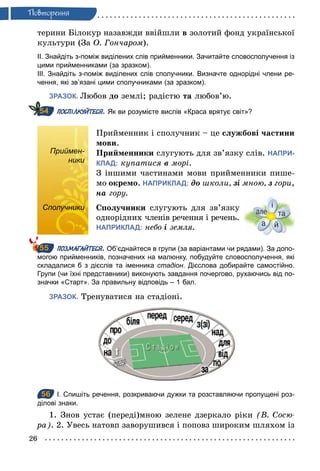 26
Ïовторення
терини Білокур назавжди ввійшли в золотий фонд української
культури (За О. Гончаром).
ІІ. Знайдіть з­поміж виділених слів прийменники. Зачитайте словосполучення із
цими прийменниками (за зразком).
ІІІ. Знайдіть з­поміж виділених слів сполучники. Визначте однорідні члени ре­
чення, які зв’язані цими сполучниками (за зразком).
ЗРАЗОК. Любов до землі; радістю та любов’ю.
ПОСПІЛКУЙТЕСЯ. Як ви розумієте вислів «Краса врятує світ»?
Приймен-
ники
Прийменник і сполучник – це службові частини
мови.
Прийменники слугують для зв’язку слів. НАПРИ-
КЛАД: купатися â морі.
З іншими частинами мови прийменники пише-
мо окремо. НАПРИКЛАД: äî школи, зі	мною, ç гори,
нà гору.
Сполучники Сполучники слугують для зв’язку
однорідних членів речення і речень.
НАПРИКЛАД: небо і	земля.
ПОЗМАГАЙТЕСЯ. Об’єднайтеся в групи (за варіантами чи рядами). За допо­
могою прийменників, позначених на малюнку, побудуйте словосполучення, які
складалися б з дієслів та іменника стадіон. Дієслова добирайте самостійно.
Групи (чи їхні представники) виконують завдання почергово, рухаючись від по­
значки «Старт». За правильну відповідь – 1 бал.
ЗРАЗОК. Тренуватися на стадіоні.
56 І. Спишіть речення, розкриваючи дужки та розставляючи пропущені роз­
ділові знаки.
1. Знов устає (переді)мною зелене дзеркало ріки (В. Сосю­
ра). 2. Увесь натовп заворушився і поповз широким шляхом із
54
Приймен-
ники
Сполучники
55
56
 