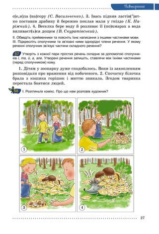 27
Ïовторення
с(е,и)ла (на)гору (С. Васильченко). 3. Івась підняв ластів(’)ят-
ко поставив драбину й бережно поклав маля у гніздо (К. На­
ріжний). 4. Веселка бере воду й розливає її (по)хмарах а вода
виливаєт(ь)ся дощем (В. Скуратівський).
ІІ. Обведіть прийменники та поясніть їхнє написання з іншими частинами мови.
ІІІ. Підкресліть сполучники та зв’язані ними однорідні члени речення. У якому
реченні сполучник зв’язує частини складного речення?
57 Утворіть з кожної пари простих речень складне за допомогою сполучни­
ків і, та, й, а, але. Утворені речення запишіть, ставлячи між їхніми частинами
(перед сполучником) кому.
1. Дітям у зоопарку дуже сподобалось. Вони із захопленням
розповідали про враження від побаченого. 2. Спочатку білочка
брала з кошика горішок і миттю зникала. Згодом тваринка
перестала боятися людей.
І. Розгляньте комікс. Про що нам розповів художник?
1
3 4
2
57
58
 