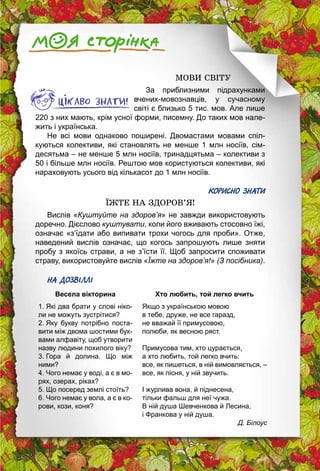 29
МОВИ СВІТУ
За приблизними підрахунками
вчених-мовознавців, у сучасному
світі є близько 5 тис. мов. Але лише
220 з них мають, крім усної форми, писемну. До таких мов нале­
жить і українська.
Не всі мови однаково поширені. Двомастами мовами спіл­
куються колективи, які становлять не менше 1 млн носіїв, сім­
десятьма – не менше 5 млн носіїв, тринадцятьма – колективи з
50 і більше млн носіїв. Рештою мов користуються колективи, які
нараховують усього від кількасот до 1 млн носіїв.
КОРИСНО ЗНАТИ
ЇЖТЕ НА ЗДОРОВ’Я!
Вислів «Куштуйте на здоров’я» не завжди використовують
доречно. Дієслово куштувати, коли його вживають стосовно їжі,
означає «з’їдати або випивати трохи чогось для проби». Отже,
наведений вислів означає, що когось запрошують лише зняти
пробу з якоїсь страви, а не з’їсти її. Щоб запросити ­споживати
страву, використовуйте вислів «Їжте на здоров’я!» (З посібника).
НА ДОЗВІЛЛІ
Весела вікторина
1. Які два брати у слові ніко­
ли не можуть зустрітися?
2. Яку букву потрібно поста­
вити між двома шостими бук­
вами алфавіту, щоб утворити
назву людини похилого віку?
3. Гора й долина. Що між
ними?
4. Чого немає у воді, а є в мо­
рях, озерах, ріках?
5. Що посеред землі стоїть?
6. Чого немає у вола, а є в ко­
рови, кози, коня?
Хто любить, той легко вчить
Якщо з українською мовою
в тебе, друже, не все гаразд,
не вважай її примусовою,
полюби, як весною ряст.
Примусова тим, хто цурається,
а хто любить, той легко вчить:
все, як пишеться, в ній вимовляється, –
все, як пісня, у ній звучить.
І журлива вона, й піднесена,
тільки фальш для неї чужа.
В ній душа Шевченкова й Лесина,
і Франкова у ній душа.
Д. Білоус
 