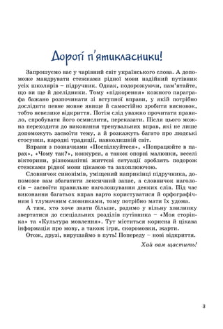 3
Дорогi п’ятикласники!
Запрошуємо вас у чарівний світ українського слова. А допо-
може мандрувати стежками рідної мови надійний путівник
усіх школярів – підручник. Однак, подорожуючи, пам’ятайте,
що ви ще й дослідники. Тому «підкорення» кожного парагра-
фа бажано розпочинати зі вступної вправи, у якій потрібно
дослідити певне мовне явище й самостійно зробити висновок,
тобто невелике відкриття. Потім слід уважно прочитати прави-
ло, спробувати його осмислити, переказати. Після цього мож-
на переходити до виконання тренувальних вправ, які не лише
допоможуть засвоїти тему, а й розкажуть багато про людські
стосунки, народні традиції, навколишній світ.
Вправи з позначками «Поспілкуйтеся», «Попрацюйте в па-
рах», «Чому так?», конкурси, а також опорні малюнки, веселі
вікторини, різноманітні життєві ситуації зроблять подорож
стежками рідної мови цікавою та захоплюючою.
Словничок синонімів, уміщений наприкінці підручника, до-
поможе вам збагатити лексичний запас, а словничок наголо-
сів – засвоїти правильне наголошування де­яких слів. Під час
виконання багатьох вправ варто користу­ватися й орфографіч-
ним і тлумачним словниками, тому потрібно мати їх удома.
А тим, хто хоче знати більше, радимо у вільну хвилинку
звертатися до спеціальних розділів путівника – «Моя сторін-
ка» та «Культура мовлення». Тут міститься корисна й цікава
інформація про мову, а також ігри, скоромовки, жарти.
Отож, друзі, вирушаймо в путь! Попереду – нові відкриття.
Хай вам щастить!
 