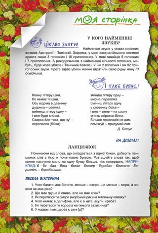 30
У КОГО НАЙМЕНШЕ
ЗВУКІВ?
Найменше звуків у мовах корінних
жителів Австралії і Полінезії. Зокрема, у мові австралійського племені
аранта лише 3 голосних і 10 приголосних. У мові гавайців 5 голосних
і 7 приголос­них. А рекордсменом з найменшої кількості голосних, ма­
буть, буде мова убихів (Північний Кавказ). У ній 2 голосних і аж 82 при­
голосних звуки. Проте зараз убихи майже втратили свою рідну мову (З
довідника).
Кожну літеру ціни,
бо немає їй ціни.
Ось відома в давнину
дудочка – сопілка:
виймеш літеру одну –
і вже буде спілка.
Сварка йде така, що ну! –
перепалка (бійка):
зміниш літеру одну –
мирна перепілка.
Зміниш літеру одну
у словечку бійка –
і вже – леле – на сосну
мчить звірятко білка.
Більше прикладів не дам,
помізкуй – придумай сам.
Д. Білоус
НА ДОЗВІЛЛІ
ЛАНЦЮЖОК
Починаючи від слова, що складається з однієї букви, доберіть лан­
цюжок слів з тією ж початковою буквою. Розташуйте слова так, щоб
кожне наступне мало на одну букву більше, ніж попереднє. НАПРИ-
КЛАД: б – бо – бал – база – бокал – боксер – барабан – біганина – Бо-
риспіль – барабанщик.
ВЕСЕЛА ВІКТОРИНА
1. Чого багато має болото, менше – озеро, ще менше – море, а зо­
всім не має ріка?
2. Що має груша й слива, але не має клен?
3. Як перетворити омара (морський рак) на маленьку комаху?
4. Чого немає в дельфіна, але є в кита, акули, краба?
5. Як перетворити ворота на їхнього захисника?
6. У назвах яких дерев є звук [р]?
 