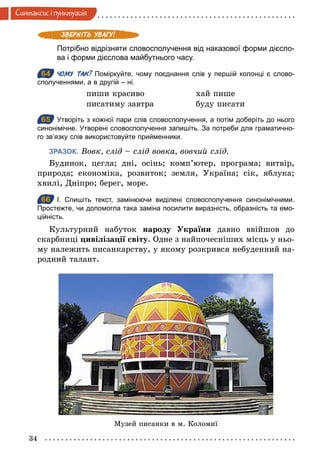 34
Синтаксис i пунктуацiя
Потрібно відрізняти словосполучення від наказової форми дієсло­
ва і форми дієслова майбутнього часу.
64 ЧОМУ ТАК? Поміркуйте, чому поєднання слів у першій колонці є слово­
сполученнями, а в другій – ні.
пиши красиво хай пише
писатиму завтра буду писати
65 Утворіть з кожної пари слів словосполучення, а потім доберіть до нього
синонімічне. Утворені словосполучення запишіть. За потреби для граматично­
го зв’язку слів використовуйте прийменники.
ЗРАЗОК. Вовк, слід – слід вовка, вовчий слід.
Будинок, цегла; дні, осінь; комп’ютер, програма; витвір,
природа; економіка, розвиток; земля, Україна; сік, яблука;
хвилі, Дніпро; берег, море.
66 І. Спишіть текст, замінюючи виділені словосполучення синонімічними.
Простежте, чи допомогла така заміна посилити виразність, образність та емо­
ційність.
Культурний набуток народу України давно ввійшов до
скарбниці цивілізації світу. Одне з найпочесніших місць у ньо-
му належить писанкарству, у якому розкрився небуденний на-
родний талант.
64
65
66
Музей писанки в м. Коломиї
 
