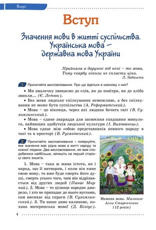 4
Âступ
Зна÷åння ìоâи â æиттi сóспiлüстâа.
Óкра¿нсüка ìоâа –
äåрæаâна ìоâа Óкра¿ни
Прийняла я дарунок від нені – то мова,
Тому скарбу ніколи не скласти ціни.
Л. Забашта
1 Прочитайте висловлювання. Про що йдеться в кожному з них?
•	 Ми змалечку звикаємо до слів, як до повітря, як до хліба
звикли... (Є. Летюк).
•	 Без мови людське спілкування неможливе, а без спілку-
вання не може бути суспільства (А. Реформатський).
•	 Мова – це віконця, через які людина бачить світ (В. Су­
хомлинський).
•	 Мова – єдине знаряддя для засвоєння спадщини минуло-
го, найвищих здобутків людської культури (І. Вихованець).
•	 Мова єднає між собою представників певного народу в
часі та в просторі (В. Русанівський).
2 Прочитайте висловлювання і поміркуйте,
яке значення має рідна мова в житті народу та
кожної людини. Два висловлювання, які вам спо­
добалися найбільше, запишіть на першій сторін­
ці свого зошита.
1. Мова – така ж жива істота, як і
народ, що її витворив, і коли він кине
свою мову, то вже буде смерть його ду-
ші, смерть усього того, чим він відрізня-
ється від других людей (Панас Мир­
ний). 2. Мова – то цілюще народне дже-
рело, і хто не припадає до нього вустами,
сам висихає від спраги (В. Сухомлин­
ський). 3. Ти наше диво калинове, ко-
хана материнська мово! (Д. Білоус).
1
2
Мамина мова. Малюнок
Алли Старенченко
(12 років)
 