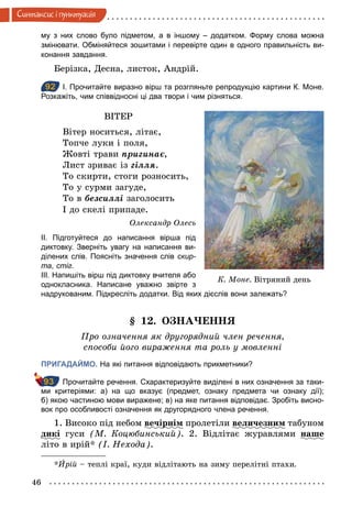 46
Синтаксис i пунктуацiя
му з них слово було підметом, а в іншому – додатком. Форму слова можна
змінювати. Обміняйтеся зошитами і перевірте один в одного правильність ви­
конання завдання.
Берізка, Десна, листок, Андрій.
92 І. Прочитайте виразно вірш та розгляньте репродукцію картини К. Моне.
Розкажіть, чим співвідносні ці два твори і чим різняться.
ВІТЕР
Вітер носиться, літає,
Топче луки і поля,
Жовті трави пригинає,
Лист зриває із гілля.
То скирти, стоги розносить,
То у сурми загуде,
То в безсиллі заголосить
І до скелі припаде.
Олександр Олесь
ІІ. Підготуйтеся до написання вірша під
диктовку. Зверніть увагу на написання ви­
ділених слів. Поясніть значення слів скир-
та, стіг.
ІІІ. Напишіть вірш під диктовку вчителя або
однокласника. Написане уважно звірте з
надрукованим. Підкресліть додатки. Від яких дієслів вони залежать?
§ 12. ОЗНАЧЕННЯ
Про означення як другорядний член речення,
способи його вираження та роль у мовленні
ПРИГАДАЙМО. На які питання відповідають прикметники?
Прочитайте речення. Схарактеризуйте виділені в них означення за таки­
ми критеріями: а) на що вказує (предмет, ознаку предмета чи ознаку дії);
б) якою частиною мови виражене; в) на яке питання відповідає. Зробіть висно­
вок про особливості означення як другорядного члена речення.
1. Високо під небом вечірнім пролетіли величезним табуном
дикі гуси (М. Коцюбинський). 2. Відлітає журавлями наше
літо в ирій* (І. Нехода).
*Èрій – теплі краї, куди відлітають на зиму перелітні птахи.
92
К. Моне. Вітряний день
93
 