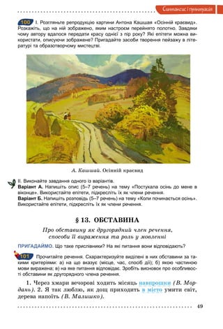49
Синтаксис i пунктуацiя
100 І. Розгляньте репродукцію картини Антона Кашшая «Осінній краєвид».
Розкажіть, що на ній зображено, яким настроєм перейнято полотно. Завдяки
чому автору вдалося передати красу однієї з пір року? Які епітети можна ви­
користати, описуючи зображене? Пригадайте засоби творення пейзажу в літе­
ратурі та образотворчому мистецтві.
А. Кашшай. Осінній краєвид
ІІ. Виконайте завдання одного із варіантів.
Варіант А. Напишіть опис (5–7 речень) на тему «Постукала осінь до мене в
віконце». Використайте епітети, підкресліть їх як члени речення.
Варіант Б. Напишіть розповідь (5–7 речень) на тему «Коли починається осінь».
Використайте епітети, підкресліть їх як члени речення.
§ 13. ОБСТАВИНА
Про обставину як другорядний член речення,
способи її вираження та роль у мовленні
ПРИГАДАЙМО. Що таке прислівники? На які питання вони відповідають?
Прочитайте речення. Схарактеризуйте виділені в них обставини за та­
кими критеріями: а) на що вказує (місце, час, спосіб дії); б) якою частиною
мови виражена; в) на яке питання відповідає. Зробіть висновок про особливос­
ті обставини як другорядного члена речення.
1. Через хмари вечорові ходить місяць навпрошки (В. Мор­
дань). 2. Я так люблю, як дощ приходить в місто умити світ,
дерева напоїть (В. Малишко).
100
101
 
