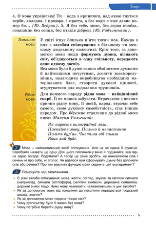 5
Âступ
4. О мово українська! Ти – вода з кринички, над якою гнуться
верби, холодна, і прозора, і проста, а без води я вже давно по-
мер би... (Þ. Бедрик). 5. Я без тебе, мово, без зерна полова,
соняшник без сонця, без птахів діброва (Þ. Рибчинський).
Значення
мови
У світі існує близько п’яти тисяч мов. Кожна з
них є засобом спілкування в більшому чи мен-
шому людському колективі. Крім того, за допо-
могою мови люди формують думки, пізнають
світ, об’єднуються в одну спільноту, передають
один одному досвід.
Без мови було б дуже важко обмінятися думками
й найтоншими почуттями, досягти взаєморозу-
міння, налагодити виробництво необхідних ма-
теріальних благ, створити духовні цінності,
згуртуватися для подолання труднощів.
Рідна
мова
Для кожного народу рідна мова – найцінніший
скарб. Її не можна забувати. Втрачаючи з певних
причин рідну мову, її носій, народ, втрачає себе
самого, свою духовну самобутність, стає іншим
народом. Про бережне ставлення до рідної мови
писав Максим Рильський:
Як парость виноградної лози,
Плекайте мову. Пильно й ненастанно
Політь бур’ян. Чистіша від сльози
Вона хай буде.
Мова – найважливіший засіб спілкування. Але це не єдина її функція.
Спробуйте назвати ще одну. Для цього погляньте у вікно й подумайте, яка гар­
на зараз погода. Подумали? А тепер це саме зробіть, не вимовляючи слів і
речень ні про себе, ні вголос. Чи вдалося вам сформувати думку без допомоги
слів або речень? Про яку важливу функцію мови свідчить цей експеримент?
4 Поміркуйте над запитаннями.
	• Є різні засоби спілкування: мова, жести, погляд, звукові та світлові сигнали
(наприклад, сигнали світлофора), релігійні символи, державна символіка,
дорожні знаки тощо. Чому мову називають найважливішим із цих засобів?
	• Як за допомогою мови від покоління до покоління передається людський
досвід, знання?
	• Як за допомогою мови людина пізнає світ?
	• Чому суспільству було б важко без мови?
	• Чому потрібно берегти рідну мову?
Рідна
мова
3
4
 