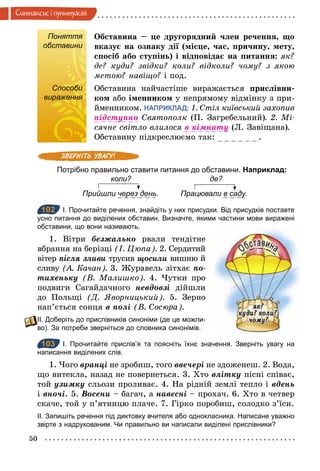 50
Синтаксис i пунктуацiя
Поняття
обставини
Обставина – це другорядний член речення, що
вказує на ознаку дії (місце, час, причину, мету,
спосіб або ступінь) і відповідає на питання: як?
де? куди? звідки? коли? відколи? чому? з якою
метою? навіщо? і под.
Способи
вираження
Обставина найчастіше виражається прислівни-
ком або іменником у непрямому відмінку з при-
йменником. НАПРИКЛАД: 1. Стіл київський захопив
підступно Святополк (П. Загребельний). 2. Мі­
сячне світло влилося в	кімнату (Л. Завіщана).
Обставину підкреслюємо так: .
Потрібно правильно ставити питання до обставини. Наприклад:
коли? де?
Прийшли через день. Працювали в саду.
102 І. Прочитайте речення, знайдіть у них присудки. Від присудків поставте
усно питання до виділених обставин. Визначте, якими частини мови виражені
обставини, що вони називають.
1. Вітри безжально рвали тендітне
вбрання на берізці (І. Цюпа). 2. Сердитий
вітер після	зливи трусив щосили вишню й
сливу (А. Качан). 3. Журавель зітхає по-
тихеньку (В. Малишко). 4. Чутки про
подвиги Сагайдачного невдовзі дійшли
до Польщі (Д. Яворницький). 5. Зерно
нап’ється сонця в	полі (В. Сосюра).
ІІ. Доберіть до прислівників синоніми (де це можли­
во). За потреби зверніться до словника синонімів.
103 І. Прочитайте прислів’я та поясніть їхнє значення. Зверніть увагу на
написання виділених слів.
1. Чого вранöі не зробиш, того ввечері не здоженеш. 2. Вода,
що витекла, назад не повернеться. 3. Хто влітку пісні співає,
той узимку сльози проливає. 4. На рідній землі тепло і вдень
і вночі. 5. Восени – багач, а навесні – прохач. 6. Хто в четвер
скаче, той у п’ятницю плаче. 7. Гірко поробиш, солодко з’їси.
ІІ. Запишіть речення під диктовку вчителя або однокласника. Написане уважно
звірте з надрукованим. Чи правильно ви написали виділені прислівники?
Поняття
обставини
Способи
вираження
102
103
 