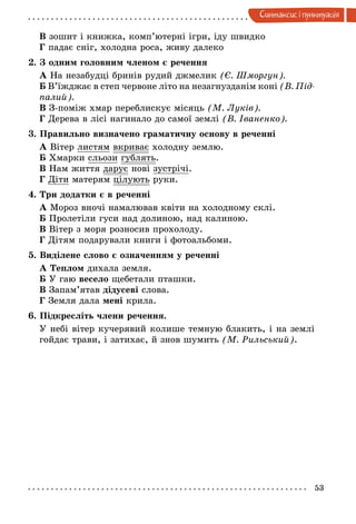 53
Синтаксис i пунктуацiя
В зошит і книжка, комп’ютерні ігри, іду швидко
Г падає сніг, холодна роса, живу далеко
2. З одним головним членом є речення
А На незабудці бринів рудий джмелик (Є. Шморгун).
Б В’їжджає в степ червоне літо на незагнузданім коні (В. Під­
палий).
В З-поміж хмар переблискує місяць (М. Луків).
Г Дерева в лісі нагинало до самої землі (В. Іваненко).
3. Правильно визначено граматичну основу в реченні
А Вітер листям вкриває холодну землю.
Б Хмарки сльози гублять.
В Нам життя дарує нові зустрічі.
Г Діти матерям цілують руки.
4. Три додатки є в реченні
А Мороз вночі намалював квіти на холодному склі.
Б Пролетіли гуси над долиною, над калиною.
В Вітер з моря розносив прохолоду.
Г Дітям подарували книги і фотоальбоми.
5. Виділене слово є означенням у реченні
А Теплом дихала земля.
Б У гаю весело щебетали пташки.
В Запам’ятав дідусеві слова.
Г Земля дала мені крила.
6. Підкресліть члени речення.
У небі вітер кучерявий колише темную блакить, і на землі
гойдає трави, і затихає, й знов шумить (М. Рильський).
 