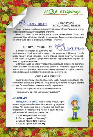 54
З БІОГРАФІЇ
РОЗДІЛОВИХ ЗНАКІВ
Кома і крапка – найдавніші розділові знаки. Вони з’явилися в дру­
кованих книжках шістнадцятого століття.
Кома – слово з латинської мови. У латинській мові воно мало таке
значення: б’ю, відсікаю, відрубую, відділяю. Тире – слово французь­
ке. Означало воно у французькій мові – «тягти».
ЩО КРАЙ, ТО ЗВИЧАЙ
У Японії та Австрії за давньою тра­
дицією вчать дітей писати і правою, і лівою рукою. У більшості країн
вчать писати зліва направо. Проте справа наліво пишуть учні араб­
ських країн. А в Давній Греції вчили писати перший рядок справа на­
ліво, а другий – навпаки.
В Іспанії з давніх часів утвердилося правило окличні та питальні
знаки ставити на початку й у кінці речення. Іспанські педагоги вва­
жають, що ця традиція допомагає учням заздалегідь зорієнтуватися,
якою інтонацією вимовляти речення під час читання.
ОЦЕ ТАК РЕЧЕННЯ!
Багато років тому наші предки, коли щось писали, не робили про­
міжків між словами в реченні. Тому воно було схоже на одне велике
слово. Ось приблизно таким могло бути речення:
Вітерзгаємграєтьсяажсторожхитається.
Чи зрозуміли ви, про що в ньому йдеться?
НА ДОЗВІЛЛІ
ПОПРАЦЮЙТЕ В ПАРАХ. Прочитайте питальні ре­
чення, виділяючи більшою силою голосу виділені
слова. Чи вплинула зміна інтонації на зміст ви­
словлювання? Поставте ці питання один одному і
дайте повні відповіді на кожне з них.
1. Сашко приніс тобі книжку?
2. Сашко приніс тобі книжку?
3. Сашко приніс тобі книжку?
4. Сашко приніс тобі книжку?
 