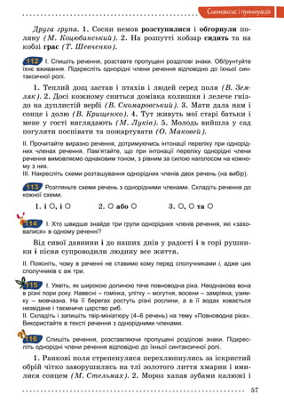 57
Синтаксис i пунктуацiя
Друга група. 1. Сосни немов розступилися і обгорнули по-
ляну (М. Коцюбинський). 2. На розпутті кобзар сидить та на
кобзі грає (Т. Шевченко).
112 І. Спишіть речення, розставте пропущені розділові знаки. Обґрунтуйте
їхнє вживання. Підкресліть однорідні члени речення відповідно до їхньої син­
таксичної ролі.
1. Теплий дощ застав і птахів і людей серед поля (В. Зем­
ляк). 2. Досі кожному сниться домівка колишня і лелече гніз-
до на дуплистій вербі (В. Скомаровський). 3. Мати дала нам і
сонце і долю (В. Крищенко). 4. Тут живуть мої старі батьки і
мене у гості виглядають (М. Луків). 5. Молодь вийшла у сад
погуляти поспівати та пожартувати (О. Маковей).
ІІ. Прочитайте виразно речення, дотримуючись інтонації переліку при однорід­
них членах речення. Пам’ятайте, що при інтонації переліку однорідні члени
речення вимовляємо однаковим тоном, з рівним за силою наголосом на кожно­
му з них.
ІІІ. Накресліть схеми розташування однорідних членів двох речень (на вибір).
113 Розгляньте схеми речень з однорідними членами. Складіть речення до
кожної схеми.
1. і À, і À 2. À або À 3. À, À та À
І. Хто швидше знайде три групи однорідних членів речення, які «захо­
валися» в одному реченні?
Від сивої давнини і до наших днів у радості і в горі рушни-
ки і пісня супроводили людину все життя.
ІІ. Поясніть, чому в реченні не ставимо кому перед сполучниками і, адже цих
сполучників є аж три.
І. Уявіть, як широкою долиною тече повноводна ріка. Неоднакова вона
в різні пори року. Навесні – гомінка, улітку – могутня, восени – замріяна, узим­
ку – мовчазна. На її берегах ростуть різні рослини, а в її водах ховається
незвідане і таємниче царство риб.
ІІ. Складіть і запишіть твір­мініатюру (4–6 речень) на тему «Повноводна ріка».
Використайте в тексті речення з однорідними членами.
Спишіть речення, розставляючи пропущені розділові знаки. Підкрес­
літь однорідні члени речення відповідно до їхньої синтаксичної ролі.
1. Ранкові поля стрепенулися перехлюпнулись за іскристий
обрій чітко заворушились на тлі золотого лиття хмарин і вми-
лися сонцем (М. Стельмах). 2. Мороз хапав зубами калюжі і
112
113
114
115
116
 