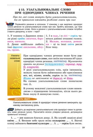 59
Синтаксис i пунктуацiя
§ 15. УЗАГАЛЬНЮВАЛЬНЕ СЛОВО
ПРИ ОДНОРІДНИХ ЧЛЕНАХ РЕЧЕННЯ
Про те, які слова можуть бути узагальнювальними,
та як правильно вживати розділові знаки при них
Порівняйте речення в колонках. У кожному з них виділено однорідні
члени речення та узагальнювальне слово при них. Зробіть висновок, що таке
узагальнювальне слово. Коли в реченні з узагальнювальним словом потрібно
ставити двокрапку, а коли – тире?
1. У кошику в Даринки лежа-
ли різні гриби: лисички, боро-
вики, опеньки.
2. Денис найбільше любить
такі фрукти: апельсини, яблу-
ка, груші.
1. І в саду, і в лісі – скрізь чу-
ються дзвінкі пташині голоси.
2. Мальви, волошки, ромаш-
ки – ці та інші квіти росли
біля тину.
Узагаль-
нювальне
слово
При однорідних членах речення може бути уза-
гальнювальне слово, яке своїм значенням об’єднує
однорідні члени речення. НАПРИКЛАД: Музиканти
грають на різних інструментах : скрипöі,	тру-
бі,	кларнеті.
У ролі узагальнювальних слів, крім іменників,
можуть також бути займенники або прислівники
все,	всі,	ніхто,	всюди,	скрізь та ін. НАПРИКЛАД:
Íіхто не запізнився: ні дорослі, ні діти.
На схемах узагальнювальне слово позначаємо
так: {.
Інтонація В усному мовленні узагальнювальне слово вимов-
ляємо з підвищеною інтонацією, після нього ро-
бимо паузу й знижуємо голос.
Узагальнювальне слово й однорідні члени речення виконують од­
накову синтаксичну роль.
119 Доберіть до виділених узагальнювальних слів однорідні члени та допов­
ніть ними речення (усно). Прочитайте вголос утворені речення, дотримуючи
правильної інтонації.
1. ... – усе навколо благало дощу. 2. На клумбі зацвіли різні
квіти: ... 3. Весняне небо грало всіма кольорами: … . 4. Значні
площі займають баштанні культури: … . 5. … – скрізь буяє весна.
118
Узагаль-
нювальне
слово
Інтонація
119
 