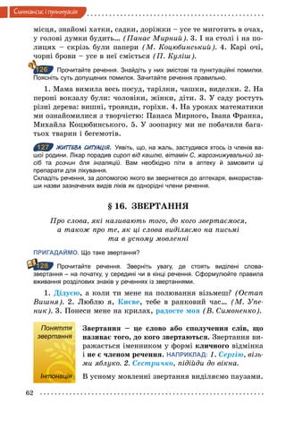 62
Синтаксис i пунктуацiя
місця, знайомі хатки, садки, доріжки – усе те миготить в очах,
у голові думки будить… (Панас Мирний). 3. І на столі і на по-
лицях – скрізь були папери (М. Коцюбинський). 4. Карі очі,
чорні брови – усе в неї сміється (П. Куліш).
Прочитайте речення. Знайдіть у них змістові та пунктуаційні помилки.
Поясніть суть допущених помилок. Зачитайте речення правильно.
1. Мама вимила весь посуд, тарілки, чашки, виделки. 2. На
пероні вокзалу були: чоловіки, жінки, діти. 3. У саду ростуть
різні дерева: вишні, троянди, горіхи. 4. На уроках математики
ми ознайомилися з творчістю: Панаса Мирного, Івана Франка,
Михайла Коцюбинського. 5. У зоопарку ми не побачили бага-
тьох тварин і бегемотів.
127 ЖИТТЄВА СИТУАЦІЯ. Уявіть, що, на жаль, застудився хтось із членів ва­
шої родини. Лікар порадив сироп від кашлю, вітамін С, жарознижувальний за-
сіб та розчин для інгаляцій. Вам необхідно піти в аптеку й замовити ці
препарати для лікування.
Складіть речення, за допомогою якого ви звернетеся до аптекаря, використав­
ши назви зазначених видів ліків як однорідні члени речення.
§ 16. ЗВЕРТАННЯ
Про слова, які називають того, до кого звертаємося,
а також про те, як ці слова виділяємо на письмі
та в усному мовленні
ПРИГАДАЙМО. Що таке звертання?
Прочитайте речення. Зверніть увагу, де стоять виділені слова­
звертання – на початку, у середині чи в кінці речення. Сформулюйте правила
вживання розділових знаків у реченнях із звертаннями.
1. Дідусю, а коли ти мене на полювання візьмеш? (Остап
Вишня). 2. Люблю я, Києве, тебе в ранковий час… (М. Упе­
ник). 3. Понеси мене на крилах, радосте моя (В. Симоненко).
Поняття
звертання
Звертання – це слово або сполучення слів, що
називає того, до кого звертаються. Звертання ви-
ражається іменником у формі кличного відмінка
і не є членом речення. НАПРИКЛАД: 1. Ñергію, візь­
ми яблуко. 2. Ñестричко, підійди до вікна.
Інтонація В усному мовленні звертання виділяємо паузами.
126
127
128
Поняття
звертання
Інтонація
 