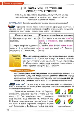 72
Синтаксис i пунктуацiя
§ 19. КОМА МІЖ ЧАСТИНАМИ
СКЛАДНОГО РЕЧЕННЯ
Про те, як правильно розставляти розділові знаки
в складному реченні, а також про синонімічність
складних і простих речень
ПРИГАДАЙМО. Коли між однорідними членами речення ставимо кому?
Порівняйте речення правої та лівої колонок. Що з’єднує сполучник і в
кожному з них? На основі спостереження зробіть висновок, коли перед непо­
вторюваним сполучником і ставимо кому, а коли – не ставимо.
Складні речення Речення з однорідними членами
1. Цвіркун сюрчить, і сад
шумить.
2. Дідусь широко відчиняє
ворота, і я виїжджаю з
подвір’я (М. Стельмах).
1. Тут мене з дитинства пам’я-
тають і стрічають радо земляки
(М. Луків).
2. Тимко взяв косу і хотів шарк-
нути нею по траві (Г. Тютюн­
ник).
Розділові
знаки
Між частинами складного речення ставимо кому.
НАПРИКЛАД: 1. Прилинув вітер, і в нічній хатині
він про весняну волю заспівав (Леся Українка).
2. Материнське серце горе закрива, материнське
серце щастя наверта (М. Гірник).
Між однорідними членами речення перед неповторюваними спо­
лучниками і, й, чи, або, та (в значенні і) кому не ставимо. Перед
цими самими сполучниками, які з’єднують частини складного ре-
чення, кому ставимо, навіть якщо ці сполучники неповторювані.
152 ЧОМУ ТАК? Поясніть, чому в одних випадках перед сполучником і є
кома, а в інших – ні. Що з’єднує кожен сполучник: однорідні члени речення чи
частини складних речень?
1. Знов весна настане, і квітки барвисті
принесуть хвилини щастя і тепла (В. Со­
сюра). 2. Ось вперіщив дощ і зашумів
над полями, над пасікою (В. Приходько).
3. Умите сонце перекинуло свої золоті коси
на поля, і вони укрилися пахучою парою
(М. Стельмах). 4. Дорослі чайки ширяли
151
Розділові
знаки
152
 