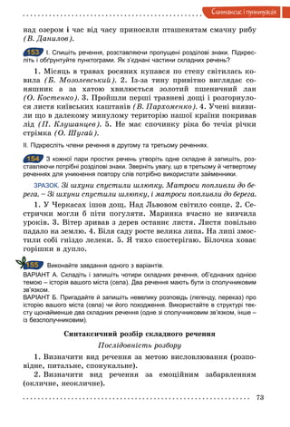 73
Синтаксис i пунктуацiя
над озером і час від часу приносили пташенятам смачну рибу
(В. Данилов).
153 І. Спишіть речення, розставляючи пропущені розділові знаки. Підкрес­
літь і обґрунтуйте пунктограми. Як з’єднані частини складних речень?
1. Місяць в травах росяних купався по степу світилась ко-
вила (Б. Мозолевський). 2. Із-за тину привітно виглядає со-
няшник а за хатою хвилюється золотий пшеничний лан
(О. Костенко). 3. Пройшли перші травневі дощі і розгорнуло-
ся листя київських каштанів (В. Пархоменко). 4. Учені вияви-
ли що в далекому минулому територію нашої країни покривав
лід (П. Клушанцев). 5. Не має спочинку ріка бо течія річки
стрімка (О. Шугай).
ІІ. Підкресліть члени речення в другому та третьому реченнях.
154 З кожної пари простих речень утворіть одне складне й запишіть, роз­
ставляючи потрібні розділові знаки. Зверніть увагу, що в третьому й четвертому
реченнях для уникнення повтору слів потрібно використати займенники.
ЗРАЗОК. Зі шхуни спустили шлюпку. Матроси попливли до бе­
рега. – Зі шхуни спустили шлюпку, і матроси попливли до берега.
1. У Черкасах ішов дощ. Над Львовом світило сонце. 2. Се-
стрички могли б піти погуляти. Маринка вчасно не вивчила
уроків. 3. Вітер зривав з дерев останнє листя. Листя повільно
падало на землю. 4. Біля саду росте велика липа. На липі змос-
тили собі гніздо лелеки. 5. Я тихо спостерігаю. Білочка ховає
горішки в дупло.
Виконайте завдання одного з варіантів.
ВАРІАНТ А. Складіть і запишіть чотири складних речення, об’єднаних однією
темою – історія вашого міста (села). Два речення мають бути із сполучниковим
зв’язком.
ВАРІАНТ Б. Пригадайте й запишіть невелику розповідь (легенду, переказ) про
історію вашого міста (села) чи його походження. Використайте в структурі тек­
сту щонайменше два складних речення (одне зі сполучниковим зв’язком, інше –
із безсполучниковим).
Синтаксичний розбір складного речення
Послідовність розбору
1. Визначити вид речення за метою висловлювання (розпо-
відне, питальне, спонукальне).
2. Визначити вид речення за емоційним забарвленням
(окличне, неокличне).
153
154
155
 