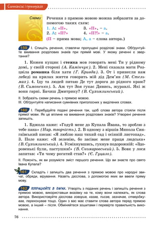 76
Синтаксис i пунктуацiя
Схеми Речення з прямою мовою можна зобразити за до-
помогою таких схем:
1. А: «П». 3. «П», – а.
2. А: «П?» 4. «П?!» – а.
(П – пряма мова; А, а – слова автора.)
159 І. Спишіть речення, ставлячи пропущені розділові знаки. Обґрунтуй­
те вживання розділових знаків при прямій мові. У якому реченні є звер­
тання?
1. Кожен кущик і стежка мов говорять мені Ти у рідному
домі, у своїй стороні (А. Камінчук). 2. Мені сказала мати Роз-
цвіла ромашка біля хати (Г. Кривда). 3. От і принесли нам
лебеді на крилах життя говорить мій дід Дем’ян (М. Стель­
мах). 4. Іду та людей питаю Де тут дорога до рідного краю?
(В. Симоненко). 5. Аж тут Зоя гукає Дивись, журавлі. Які ж
вони гарні. Бачиш Дмитрику? (В. Сухомлинський).
ІІ. Зобразіть схеми речень з прямою мовою.
ІІІ. Обґрунтуйте написання сумнівних приголосних у виділених словах.
160 І. Перебудуйте подані речення так, щоб слова автора стояли після
прямої мови. Як це вплине на вживання розділових знаків? Утворені речення
запишіть.
1. Бджола каже: «Годуй мене до Купала Йвана, то зроблю з
тебе пана» (Нар. творчість). 2. В одному з віршів Микола Син-
гаївський писав: «Я люблю наш тихий сад і осінній листопад».
3. Поле каже: «Я зеленію, бо засіває мене праця людська»
(В. Сухомлинський). 4. Усміхнувшись, гукнув подорожній: «Здо-
ровенькі були, пастушки!» (В. Скомаровський). 5. Вовк у лося
запитав: «Ти чому рогатий став?» (Є. Гуцало).
ІІ. Поясніть, як ви розумієте зміст першого речення. Що ви знаєте про свято
Івана Купала?
Складіть і запишіть два речення з прямою мовою про народні зви­
чаї, обряди, вірування. Назвіть дієслова, з допомогою яких ви ввели пряму
мову.
162 ПОПРАЦЮЙТЕ В ПАРАХ. Утворіть з поданих речень і запишіть речення з
прямою мовою, використавши вказівку на те, кому вони належать, як слова
автора. Використовуйте дієслова говорив, казав, писав, зазначав, стверджу-
вав, переконував тощо. Один з вас має ставити слова автора перед прямою
мовою, а інший – після. Обміняйтеся зошитами і перевірте правильність вико­
нання.
Схеми
159
160
161
162
 