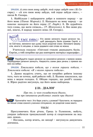 77
Синтаксис i пунктуацiя
ЗРАЗОК.   А хто свою мову забуде, той серце забуде своє (В. Со­
сюра). – «А хто свою мову забуде, той серце забуде своє», –
писав В. Сосюра.
1. Найбільше і найдорожче добро в кожного народу  – це
його мова (Панас Мирний). 2. Нападати на мову народу – це
означає нападати на його серце (Г.  Лаубе). 3. Не цурайтесь
того слова, що мати співала… (Т. Шевченко). 4. Без мови рід-
ної, юначе, й народу нашого нема (В. Сосюра).
Хто зможе записати подані речення так,
щоб дванадцять балів отримав Сергій, а
не Світлана, змінюючи при цьому лише розділові знаки. Змінювати форму
слів, міняти їх місцями, а також додавати нові слова не можна.
Учителька сказала: «Світлані ставлю дванадцять балів.
Сергію, а тобі потрібно ще раз повторити матеріал пара­графа».
		Перебудуйте подані речення на синонімічні речення з прямою мовою.
Перебудовані речення запишіть. Накресліть схеми двох речень з прямою мо­
вою (на вибір).
ЗРАЗОК. Хвалилася кобила, що з возом горшки побила.  –
Хвалилася кобила: «Я з возом горшки побила».
1. Давня мудрість учить, що не потрібно робити іншому
того, чого не хочеш, щоб робили тобі. 2. Калина хвалилася, що
вона з медом солодка. 3. Обіцяв горщик, що розіб’є казана.
4. Юрко радісно вигукнув, що його мама найкраща.
§  21. ДІАЛОГ
Про те, із чого складається діалог,
та про вживання розділових знаків при діалозі
		 Прочитайте текст. Хто бере участь у розмові? Простежте, як передано
на письмі слова кожного учасника спілкування, які розділові знаки вжито.
ТІКАЄ
Прогулюючись біля річки, Гриць із Галинкою, мабуть,
уперше побачили тренувальний катер зі спортсменом на вод-
них лижах.
– Поглянь, катер мчить, як вихор! – вигукнула дивуючись
дівчинка.
163
164
 
