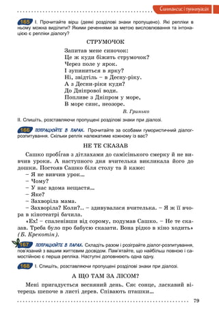 79
Синтаксис i пунктуацiя
165 І. Прочитайте вірш (деякі розділові знаки пропущено). Які репліки в
ньому можна виділити? Якими реченнями за метою висловлювання та інтона­
цією є репліки діалогу?
СТРУМОЧОК
Запитав мене синочок:
Це ж куди біжить струмочок?
Через поле у ярок.
І зупиниться в ярку?
Ні, звідтіль – в Десну-ріку.
А з Десни-ріки куди?
До Дніпрової води.
Попливе з Дніпром у море,
В море синє, неозоре.
В. Гринько
ІІ. Спишіть, розставляючи пропущені розділові знаки при діалозі.
166 ПОПРАЦЮЙТЕ В ПАРАХ. Прочитайте за особами гумористичний діалог­
розпитування. Скільки реплік належатиме кожному із вас?
НЕ ТЕ СКАЗАВ
Сашко проб гав з дітлахами до самісінького смерку й не ви-
вчив уроки. А наступного дня вчителька викликала його до
дошки. Постояв Сашко біля столу та й каже:
– Я не вивчив урок…
– Чому?
– У нас вдома нещастя…
– Яке?
– Захворіла мама.
– Захворіла? Коли?.. – здивувалася вчителька. – Я ж її вчо-
ра в кінотеатрі бачила.
«Ех! – спаленівши від сорому, подумав Сашко. – Не те ска-
зав. Треба було про бабусю сказати. Вона рідко в кіно ходить»
(Б. Крекотін).
ПОПРАЦЮЙТЕ В ПАРАХ. Складіть разом і розіграйте діалог­розпитування,
пов’язаний з вашим життєвим досвідом. Пам’ятайте, що найбільш повною і са­
мостійною є перша репліка. Наступні доповнюють одна одну.
168 І. Спишіть, розставляючи пропущені розділові знаки при діалозі.
А ЩО ТАМ ЗА ЛІСОМ?
Мені пригадується весняний день. Сяє сонце, ласкавий ві-
терець шепоче в листі дерев. Співають пташки…
165
166
167
168
 