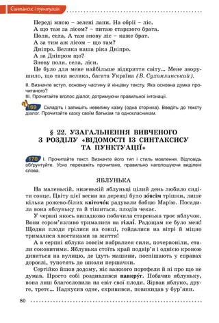 80
Синтаксис i пунктуацiя
Переді мною – зелені лани. На обрії – ліс.
А що там за лісом? – питаю старшого брата.
Поля, села. А там знову ліс – каже брат.
А за тим аж лісом – що там?
Дніпро. Велика наша ріка Дніпро.
А за Дніпром що?
Знову поля, села, ліси.
Це було для мене найбільше відкриття світу… Мене звору-
шило, що така велика, багата Україна (В. Сухомлинський).
ІІ. Визначте вступ, основну частину й кінцівку тексту. Яка основна думка про­
читаного?
ІІІ. Прочитайте вголос діалог, дотримуючи правильної інтонації.
Складіть і запишіть невелику казку (одна сторінка). Введіть до тексту
діалог. Прочитайте казку своїм батькам та однокласникам.
§ 22. УЗАГАЛЬНЕННЯ ВИВЧЕНОГО
З РОЗДІЛУ «ВІДОМОСТІ ІЗ СИНТАКСИСУ
ТА ПУНКТУАЦІЇ»
170 І. Прочитайте текст. Визначте його тип і стиль мовлення. Відповідь
обґрунтуйте. Усно перекажіть прочитане, правильно наголошуючи виділені
слова.
ЯБЛУНЬКА
На маленькій, низенькій яблуньці цілий день любило сиді-
ти сонце. Цвіту цієї весни на деревці було зîвсім трішки, лише
кілька рожево-білих квіточîк радували бабцю Марію. Посади-
ла вона яблуньку та й тішиться, плодів чекає.
У червні якось випадково побачила старенька троє яблучок.
Вони сором’язливо трималися на гілл . Радощам не було меж!
Щодня плоди грілися на сонці, гойдалися на вітрі й міцно
трималися хвостиками за життя!
А в серпні яблука зовсім набралися сили, почервоніли, ста-
ли соковитими. Яблунька стоїть край подвір’я і однією кроною
дивиться на вулицю, де їдуть машини, поспішають у справах
дорослі, тупотять до школи першачки.
Сергійко йшов додому, ніс важкого портфеля й ні про що не
думав. Просто собі роздивлявся навкрóг. Побачив яблуньку,
вона лиш благословила на світ свої плоди. Зірвав яблуко, дру-
ге, третє… Надкусив одне, скривився, повикидав у бур’яни.
169
170
 