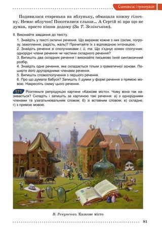 81
Синтаксис i пунктуацiя
Подивилася старенька на яблуньку, обмацала кожну гілоч-
ку. Немає яблучок! Покотилися сльози… А Сергій ні про що не
думав, просто пішов додому (За Т. Зелінською).
II. Виконайте завдання до тексту.
1. Знайдіть у тексті окличні речення. Що виражає кожне з них (оклик, погро­
зу, захоплення, радість, жаль)? Прочитайте їх з відповідною інтонацією.
2. Знайдіть речення зі сполучниками і, й, та. Що з’єднує кожен сполучник:
однорідні члени речення чи частини складного речення?
3. Випишіть два складних речення і виконайте письмово їхній синтаксичний
розбір.
4. Знайдіть одне речення, яке складається тільки з граматичної основи. По­
ширте його другорядними членами речення.
5. Випишіть словосполучення з першого речення.
6. Про що думала бабуся? Запишіть її думки у формі речення з прямою мо­
вою. Накресліть схему цього речення.
171 Розгляньте репродукцію картини «Казкове місто». Чому вона так на­
зивається? Складіть і запишіть за картиною такі речення: а) з однорідними
членами та узагальнювальним словом; б) зі вставним словом; в) складне;
г) з прямою мовою.
В. Рекуненко. Казкове місто
171
 