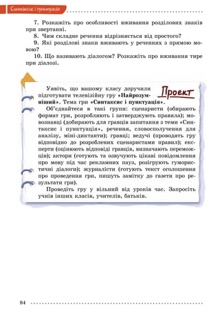 84
Синтаксис i пунктуацiя
7.	Розкажіть про особливості вживання розділових знаків
при звертанні.
8.	Чим складне речення відрізняється від простого?
9.	Які розділові знаки вживають у реченнях з прямою мо-
вою?
10. Що називають діалогом? Розкажіть про вживання тире
при діалозі.
Уявіть, що вашому класу доручили
підготувати телевізійну гру «Найрозум-
ніший». Тема гри «Синтаксис і пунктуація».
Об’єднайтеся в такі групи: сценаристи (обирають
формат гри, розробляють і затверджують правила); мо­
вознавці (добирають для гравців запитання з теми «Син-
таксис і пунктуація», речення, словосполучення для
аналізу, міні-диктанти); гравці; ведучі (проводять гру
відповідно до розроблених сценаристами правил); екс-
перти (оцінюють відповіді гравців, визначають перемож-
ців); актори (готують та озвучують цікаві повідомлення
про мову під час рекламних пауз, розігрують гуморис-
тичні діалоги); журналісти (готують текст оголошення
про проведення гри, пишуть замітку до газети про ре-
зультати гри).
Проведіть гру у вільний від уроків час. Запросіть
учнів інших класів, учителів, батьків.
 