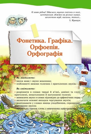 85
О мово рідна! Здаєшся звуком сопілки в полі,
шептанням збіжжя на різних нивах,
шелестом верб, калини, тополі...
І. Кращук
Фонетика. Графіка.
Орфоепія.
Орфографія
	 Ви знатимете:
•	звуки мови і звуки мовлення;
•	особливості вимови голосних і приголосних звуків.
	 Ви вмітимете:
•	розрізняти в словах тверді й м’які, дзвінкі та глухі
приголосні, ненаголошені й наголошені голосні;
•	 вимовляти звуки в словах відповідно до орфоепічних норм;
•	визначати основні випадки чергування звуків;
•	розпізнавати у словах явища уподібнення, спрощення,
чергування звуків;
•	правильно писати слова з вивченими орфограмами.
 