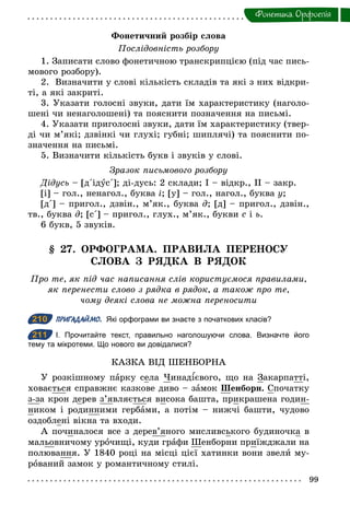 99
Фонетика. Орфоепiя
Фонетичний розбір слова
Послідовність розбору
1. Записати слово фонетичною транскрипцією (під час пись-
мового розбору).
2. Визначити у слові кількість складів та які з них відкри-
ті, а які закриті.
3. Указати голосні звуки, дати їм характеристику (наголо-
шені чи ненаголошені) та пояснити позначення на письмі.
4. Указати приголосні звуки, дати їм характеристику (твер-
ді чи м’які; дзвінкі чи глухі; губні; шиплячі) та пояснити по-
значення на письмі.
5. Визначити кількість букв і звуків у слові.
Зразок письмового розбору
Дідусь – [д΄ідус΄]; ді-дусь: 2 склади; І – відкр., ІІ – закр.
[і] – гол., ненагол., буква і; [у] – гол., нагол., буква у;
[д΄] – пригол., дзвін., м’як., буква ä; [д] – пригол., дзвін.,
тв., буква ä; [с΄] – пригол., глух., м’як., букви с і ь.
6 букв, 5 звуків.
§ 27. ОРФОГРАМА. ПРАВИЛА ПЕРЕНОСУ
СЛОВА З РЯДКА В РЯДОК
Про те, як під час написання слів користуємося правилами,
як перенести слово з рядка в рядок, а також про те,
чому деякі слова не можна переносити
210 ПРИГАДАЙМО. Які орфограми ви знаєте з початкових класів?
211 І. Прочитайте текст, правильно наголошуючи слова. Визначте його
тему та мікротеми. Що нового ви довідалися?
КАЗКА ВІД ШЕНБОРНА
У розкішному парку села Чинад євого, що на Закарпатті,
ховається справжнє казкове диво – замок Шенборн. Спочатку
з-за крон дерев з’являється висока башта, прикрашена годин-
ником і родинними гербами, а потім – нижчі башти, чудово
оздоблені вікна та входи.
А починалося все з дерев’яного мисливського будиночка в
мальовничому урочищі, куди графи Шенборни приїжджали на
полювання. У 1840 році на місці цієї хатинки вони звели му-
рований замок у романтичному стилі.
210
211
 